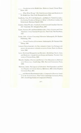 . Secularism in the Middle East. Rehovot, Israel: Chaim Weiz-
mann, 1991 .
__ . What Went Wrong?: The Clash between Islam and Modernity in
the Middle East. New York: Perennial Lewis, 2003.
Lindholm, Tore, W. Cole Durham Jr., and Bahia G. Tahzib-Lie (eds.).
Facilitating Freedom ofReligion or Belief A Deskbook. Leiden, the
Netherlands: Martinus Nijhoff, 2004.
Lindner, Eileen W. (ed.). Yearbook ofAmerican and Canadian Churches
2007. Nashville, TN: Abingdon Press, 2007.
Lipset, Seymour M. and Stein Rokkan (eds.). Party Systems and Voter
Alignments: Cross-National Perspectives. New York: The Free Press,
1967.
Locke, John. A Letter Concerning Toleration. Indianapolis, IN: Hackett
Publishing, 1983.
__ .Second Treatise ofGovernment. Indianapolis, IN: Hackett Pub-
lishing, 1980.
Luizard, Pierre-Jean (ed.). Le Choc colonial et !'islam: Les Politiques reli-
gieuses des puissances coloniales en terres d'islam. Paris: La Decou-
verte, 2006.
Lyon, David and Marguerite van Die (eds.). Rethinking Church, State,
and Modernity: Canada between Europe and America. Toronto: Uni-
versity ofToronto Press, 2000.
Macedo, Stephen. Diversity and Distrust: Civic Education in a Multicul-
tural Democracy. Cambridge, MA: Harvard University Press,
2000.
Mahoney, James. The Legacies ofLiberalism: Path Dependence and Poli-
tical Regimes in Central America. Baltimore, MD: Johns Hopkins
University Press, 2001.
__ and Dietrich Rueschemeyer (eds.). Comparative Historical Analy-
sis in the Social Sciences. New York: Cambridge University Press,
2003. (Cambridge Studies in Comparative Politics)
 