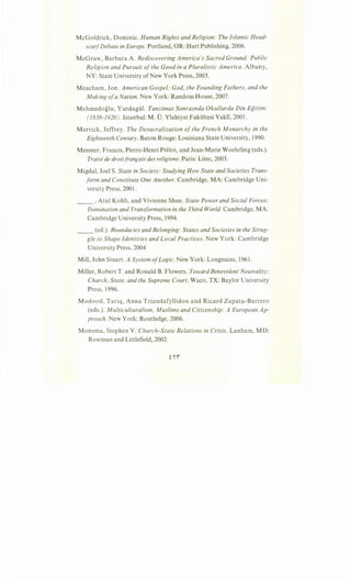 McGoldrick, Dominic. Human Rights and Religion: The Islamic Head-
scarfDebate in Europe. Portland, OR: Hart Publishing, 2006.
McGraw, Barbara A. Rediscovering America's Sacred Ground: Public
Religion and Pursuit ofthe Good in a Pluralistic America. Albany,
NY: State University ofNew York Press, 2003.
Meacham, Jon. American Gospel: God, the Founding Fathers, and the
Making ofa Nation. New York: Random House, 2007.
Mehmedoglu, Yurdagiil. Tanzimat Sonrasnda Okullarda Din Egitim:
(1838-1920). Istanbul: M.D. Ylahiyat Fakiiltesi Vakfi, 2001.
Merrick, Jeffrey. The Desacralization of the French M anarchy in the
Eighteenth Century. Baton Rouge: Louisiana State University, 1990.
Messner, Francis, Pierre-Henri Prelot, and Jean-Marie Woehrling (eds.).
Traite de droitfran,cais des religions. Paris: Litec, 2003.
Migdal, Joel S. State in Society: Studying How State and Societies Trans-
form and Constitute One Another. Cambridge, MA: Cambridge Uni-
versity Press, 2001.
__ , Atul Kohli, and Vivienne Shue. State Power and Social Forces:
Domination and Transformation in the Third World. Cambridge, MA:
Cambridge University Press, 1994.
__ (ed.). Boundaries and Belonging: States and Societies in the Strug-
gle to Shape Identities and Local Practices. New York: Cambridge
University Press, 2004
Mill, John Stuart. A System ofLogic. New York: Longmans, 1961.
Miller, Robert T. and Ronald B. Flowers. Toward Benevolent Neutrality:
Church, State, and the Supreme Court. Waco, TX: Baylor University
Press, 1996.
Modood, Tariq, Anna Triandafyllidou and Ricard Zapata-Barrero
(eds.). Multiculturalism, Muslims and Citizenship: A European Ap-
proach. New York: Routledge, 2006.
Monsma, Stephen V. Church-State Relations in Crisis. Lanham, MD:
Rowman and Littlefield, 2002.
 