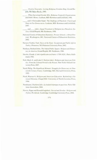__ . Positive Neutrality: Letting Religious Freedom Ring. Grand Ra-
pids,MI:Baker Books, 1995.
__ . When Sacred and Secular Mix: Religious Nonprofit Organizations
and Public Money. Lanham, MD: Rowman and Littlefield, 1996.
__ and J. Christopher Soper. The Challenge ofPluralism: Church and
State in Five Democracies. Lanham, MD: Rowman and Littlefield,
1997.
__ and __ (eds.). Equal Treatment ofReligion in a Pluralistic So-
ciety. Grand Rapids, MI: Eerdmans, 1998.
National Center of Education Statistics. Private Schools: A BriefPor-
trait. Washington, DC: National Center of Education Statistics,
2002.
Navaro-Yashin, Yael. Faces ofthe State: Secularism and Public Life in
Turkey. Princeton, NJ: Princeton University Press, 2002.
Neuhaus, Richard John. The Naked Public Square: Religion and Democ-
racy in America. Grand Rapids, MI: Eerdmans, 1986.
Nicolet, Claude. L'idee republicaine en France (1789-1924). Paris: Galli-
mard, 1982.
Noll, Mark A. and Luke E. Harlow (eds.). Religion and American Poli-
tics: From the Colonial Period to the Present. New York: Oxford Uni-
versity Press, 2007.
Nord, Philip. The Republican Moment: Strugglesfor Democracy in Nine-
teenth-Century France. Cambridge, MA: Harvard University Press,
1995.
Nord, Warren A. Religion and American Education: Rethinking aNa-
tional Dilemma. Chapel Hill: University of North Carolina Press,
1994.
Nordmann, Charlotte (ed.). Lefoulard islamique en questions. Paris: Edi-
tions Amsterdam, 2004.
Norris, Pippa and Ronald Inglehart. Sacred and Secular: Religion and
Politics Worldwide. Cambridge: Cambridge University Press, 2004.
 