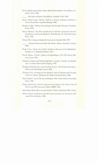 Nursi, Bediiizzaman Said. Divan-i Harbi Orfi in Risale-i Nur Kiilliyat. Is-
tanbul: Nesil, 1996.
__ . Mektubat in Risale-i Nur Kiilliyat. Istanbul: Nesil, 1996.
Ocak, Ahmet Ya~ar. Tiirkler; Tiirkiye ve Yslam: Yaklasm, YO"mtem ve
Yorum Denemeleri. Istanbul: Ileti~im, 1999.
Okumus, Ejder. Tiirkiye'nin LaikleJme Seriiveninde Tanzimat. Istanbul:
Insan, 1999.
Olson, Mancur. The Rise and Decline ofNations: Economic Growth,
Stagflation, and Social Rigidities. New Haven, CT: Yale University
Press, 1984.
Ortayl, Ilber. iinparatorlugun En Uzun yiizyli. Istanbul: Hil, 1983.
_____ . Osmanli lmparatorlugu'nda Alman Niifuzu. Istanbul: Alkim,
2006.
Ozek, <:=etin. Tiirkiye'de Laiklik: Geli}im ve Koruyucu Ceza Hiikiimleri.
Istanbul: I. 0. Hukuk Fakiiltesi, 1962.
Ozouf, Mona. L'Ecole, l'Eglise et Ia Republique, 1871-1914. Paris: Edi-
tions Cana, 1982.
Ozbudun, Ergun and Ali Kazacigil (eds.). Atatiirk: Founder ofa Modern
State. London: Hurst and Company, 1997.
Ozdalga, Elisabet (ed.). Late Ottoman Society: The Intellectual Legacy.
New York: Routledge Curzon, 2005.
Ozyiirek, Esra. Nostalgiafor the Modern: State Secularism and Everyday
Politics in Turkey. Durham, NC: Duke University Press, 2006.
Pals, DanielL. Seven Theories ofReligion. New York: Oxford University
Press, 1996.
Papp, Julien (ed.). Lai"cite et seperation des Eglises et de l'Etat: Tome II
De Ia loi de 1905 anosjours. Paris: CRDP, 1998.
Pena-Ruiz, Henri. Qu'est-ce que Ia lai"cte?. Paris: Gallimard, 2003. (folio)
Pietri, Gaston. La lai"cite est une idee neuve en Europe: Le Casfranco-alle-
mand. Paris: Salvator, 1998.
 