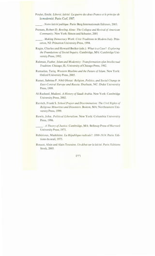 Poulat, Emile. Liberte, lai'cite: Laguerre des deux France et le principe de
la modernite. Paris: Cerf, 1987.
__ . Notre lai'cite publique. Paris: Berg Internationale Editeurs, 2003.
Putnam, Robert D. Bowling Alone: The Collapse and Revival ofAmerican
Community. New York: Simon and Schuster, 2001
__ .Making Democracy Work: Civic Traditions in Modern Italy. Prin-
ceton, NJ: Princeton University Press, 1994.
Ragin, Charles and Howard Becker (eds.). What is a Case?: Exploring
the Foundations ofSocial Inquiry. Cambridge, MA: Cambridge Uni-
versity Press, 1992.
Rahman, Fazlur. Islam and Modernity: Transformation ofan Intellectual
Tradition. Chicago, IL: University ofChicago Press, 1982.
Ramadan, Tariq. Western Muslims and the Future ofIslam. New York:
Oxford University Press, 2005.
Ramet, Sabrina P. Nihil Obstat: Religion, Politics, and Social Change in
East-Central Europe and Russia. Durham, NC: Duke University
Press, 1999.
Al-Rasheed, Madawi. A History ofSaudi Arabia. New York: Cambridge
University Press, 2002.
Ravitch, FrankS. School Prayer and Discrimination: The Civil Rights of
Religious Minorities and Dissenters. Boston, MA: Northeastern Uni-
versity Press, 1999.
Rawls, John. Political Liberalism. New York: Columbia University
Press, 1996.
__ .A Theory ofJustice. Cambridge, MA: Belknap Press of Harvard
University Press, 1971.
Reberioux, Madeleine. La Republique radicale?: 1898-1914. Paris: Edi-
tions du seuil, 1975.
Renaut, Alain and Alain Touraine. Un debat sur Ia lai'cite. Paris: Editions
Stock, 2005.
 