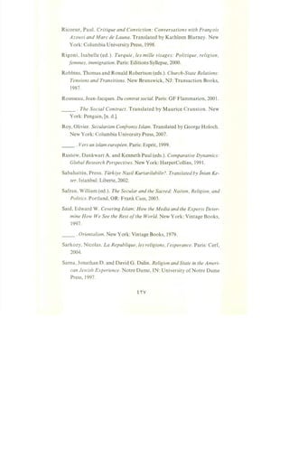 Ricoeur, Paul. Critique and Conviction: Conversations with Fran,cois
Azouvi and Marc de Launa. Translated by Kathleen Blarney. New
York: Columbia University Press, 1998.
Rigoni, Isabelle (ed.). Turquie, les mille visages: Politique, religion,
femmes, immigration. Paris: Editions Syllepse, 2000.
Robbins, Thomas and Ronald Robertson (eds.). Church-State Relations:
Tensions and Transitions. New Brunswick, NJ: Transaction Books,
1987.
Rousseau, Jean-Jacques. Du contrat social. Paris: GF Flammarion, 2001.
____ . The Social Contract. Translated by Maurice Cranston. New
York: Penguin, [n. d.].
Roy, Olivier. Secularism Confronts Islam. Translated by George Holoch.
New York: Columbia University Press, 2007.
__ . Vers un islam europeen. Paris: Esprit, 1999.
Rustow, Dankwart A. and Kenneth Paul (eds.). Comparative Dynamics:
Global Research Perspectives. New York: HarperCollins, 1991.
Sabahattin, Prens. Tiirkiye Nasi! Kurtarilabilir?. Translated by lnian Ke-
ser. Istanbul: Liberte, 2002.
Safran, William (ed.). The Secular and the Sacred: Nation, Religion, and
Politics. Portland, OR: Frank Cass, 2003.
Said, Edward W. Covering Islam: How the Media and the Experts Deter-
mine How We See the Rest ofthe World. New York: Vintage Books,
1997.
__ .Orienta/ism. New York: Vintage Books, 1979.
Sarkozy, Nicolas. La Republique, les religions, !'esperance. Paris: Cerf,
2004.
Sarna, Jonathan D. and David G. Dalin. Religion and State in the Ameri-
can Jewish Experience. Notre Dame, IN: University ofNotre Dame
Press, 1997.
 