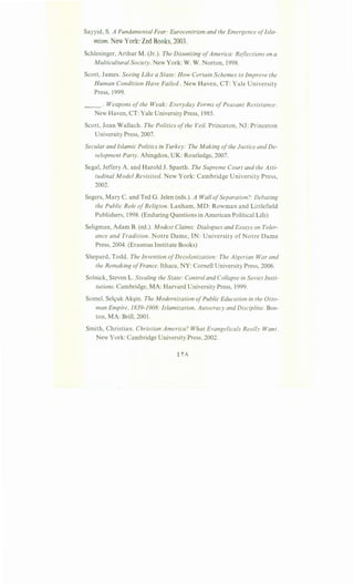 Sayyid, S. A Fundamental Fear: Eurocentrism and the Emergence ofIsla-
mism. New York: Zed Books, 2003.
Schlesinger, Arthur M. (Jr.). The Disuniting ofAmerica: Reflections on a
Multicultural Society. New York: W. W. Norton, 1998.
Scott, James. Seeing Like a State: How Certain Schemes to Improve the
Human Condition Have Failed. New Haven, CT: Yale University
Press, 1999.
__ . Weapons of the Weak: Everyday Forms ofPeasant Resistance.
New Haven, CT: Yale University Press, 1985.
Scott, Joan Wallach. The Politics ofthe Veil. Princeton, NJ: Princeton
University Press, 2007.
Secular and Islamic Politics in Turkey: The Making ofthe Justice and De-
velopment Party. Abingdon, UK: Routledge, 2007.
Segal, Jeffery A. and Harold J. Spaeth. The Supreme Court and the Atti-
tudinal Model Revisited. New York: Cambridge University Press,
2002.
Segers, Mary C. and Ted G. Jelen (eds.). A Wall ofSeparation?: Debating
the Public Role ofReligion. Lanham, MD: Rowman and Littlefield
Publishers, 1998. (Enduring Questions in American Political Life)
Seligman, Adam B. (ed.). Modest Claims: Dialogues and Essays on Toler-
ance and Tradition. Notre Dame, IN: University of Notre Dame
Press, 2004. (Erasmus Institute Books)
Shepard, Todd. The Invention ofDecolonization: The Algerian War and
the Remaking ofFrance.lthaca, NY: Cornell University Press, 2006.
Solnick, Steven L. Stealing the State: Control and Collapse in Soviet Insti-
tutions. Cambridge, MA: Harvard University Press, 1999.
Some!, Sels;uk Ak§in. The Modernization ofPublic Education in the Otto-
man Empire, 1839-1908: Islamization, Autocracy and Discipline. Bos-
ton, MA: Brill, 2001.
Smith, Christian. Christian America? What Evangelicals Really Want.
New York: Cambridge University Press, 2002.
 