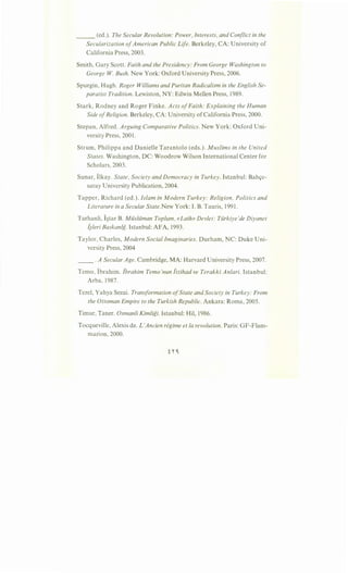 ___ (ed.). The Secular Revolution: Power, Interests, and Conflict in the
Secularization ofAmerican Public Life. Berkeley, CA: University of
California Press, 2003.
Smith, Gary Scott. Faith and the Presidency: From George Washington to
George W. Bush. New York: Oxford University Press, 2006.
Spurgin, Hugh. Roger Williams and Puritan Radicalism in the English Se-
paratist Tradition. Lewiston, NY: Edwin Mellen Press, 1989.
Stark, Rodney and Roger Finke. Acts ofFaith: Explaining the Human
Side ofReligion. Berkeley, CA: University of California Press, 2000.
Stepan, Alfred. Arguing Comparative Politics. New York: Oxford Uni-
versity Press, 2001.
Strum, Philippa and Danielle Tarantolo (eds.). Muslims in the United
States. Washington, DC: Woodrow Wilson International Center for
Scholars, 2003.
Sunar, Ilkay. State, Society and Democracy in Turkey. Istanbul: Bahs;e-
saray University Publication, 2004.
Tapper, Richard (ed.). Islam in Modern Turkey: Religion, Politics and
Literature in a Secular State.New York: I. B. Tauris, 1991.
Tarhanli, I~tar B. Miisliiman Toplum, «Laih» Devlet: Tiirkiye'de Diyanet
i~leri Baskanlg. Istanbul: AFA, 1993.
Taylor, Charles, Modern Social Imaginaries. Durham, NC: Duke Uni-
versity Press, 2004
__ . A Secular Age. Cambridge, MA: Harvard University Press, 2007.
Temo, Ibrahim. Ibrahim Temo 'nun ittihad ve Terakki Anlari. Istanbul:
Arba, 1987.
Tezel, Yahya Sezai. Transformation ofState and Society in Turkey: From
the Ottoman Empire to the Turkish Republic. Ankara: Roma, 2005.
Timur, Taner. Osmanli Kimligi. Istanbul: Hil, 1986.
Tocqueville, Alexis de. L'Ancien regime et Ia revolution. Paris: GF-Flam-
marion, 2000.
 