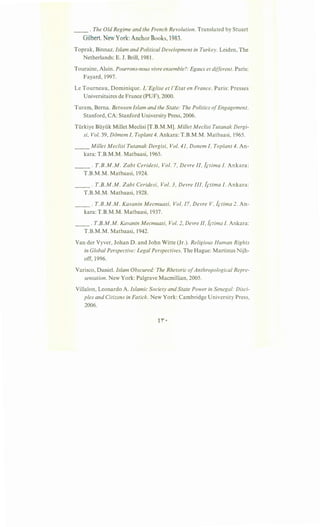 __ . The Old Regime and the French Revolution. Translated by Stuart
Gilbert. New York: Anchor Books, 1983.
Toprak, Binnaz. Islam and Political Development in Turkey. Leiden, The
Netherlands: E. J. Brill, 1981.
Touraine, Alain. Pourrons-nous vivre ensemble?: Egaux et different. Paris:
Fayard, 1997.
LeTourneau, Dominique. L'Eglise et /'Etat en France. Paris: Presses
Universitaires de France (PUF), 2000.
Turam, Berna. Between Islam and the State: The Politics ofEngagement.
Stanford, CA: Stanford University Press, 2006.
Turkiye Buyuk Millet Meclisi [T.B.M.M]. Millet Meclisi Tutanak Dergi-
si, Vol. 39, DO"mem I, Top/ant 4. Ankara: T.B.M.M. Matbaasi, 1965.
__ Millet Meclisi Tutanak Dergisi, Vol. 41, Donem I, Top/ant 4. An-
kara: T.B.M.M. Matbaasi, 1965.
___ . T.B.M.M. Zabt Ceridesi, Vol. 7, Devre II, l,ctima I. Ankara:
T.B.M.M. Matbaasi, 1924.
__ . T.B.M.M. Zabt Ceridesi, Vol. 3, Devre III, l,ctima I. Ankara:
T.B.M.M. Matbaasi, 1928.
__ . T.B.M.M. Kavanin Mecmuasi, Vol. 17, Devre V, tctima 2. An-
kara: T.B.M.M. Matbaasi, 1937.
__ . T.B.M.M. Kavanin Mecmuasi, Vol. 2, Devre II, i,ctima I. Ankara:
T.B.M.M. Matbaasi, 1942.
Vander Vyver, Johan D. and John Witte (Jr.). Religious Human Rights
in Global Perspective: Legal Perspectives. The Hague: Martinus Nijh-
off, 1996.
Varisco, Daniel. Islam Obscured: The Rhetoric ofAnthropological Repre-
sentation. New York: Palgrave Macmillian, 2005.
Villalon, Leonardo A. Islamic Society and State Power in Senegal: Disci-
ples and Citizens in Fatick. New York: Cambridge University Press,
2006.
 