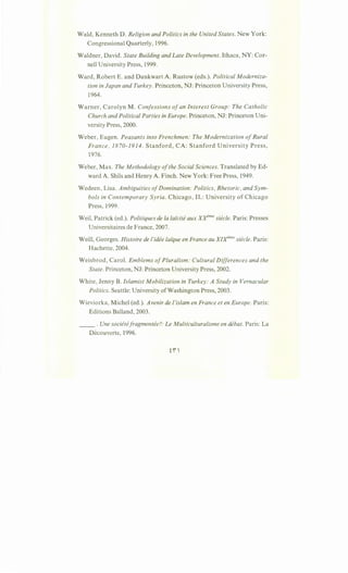 Wald, Kenneth D. Religion and Politics in the United States. New York:
Congressional Quarterly, 1996.
Waldner, David. State Building and Late Development. Ithaca, NY: Cor-
nell University Press, 1999.
Ward, Robert E. and Dankwart A. Rustow (eds.). Political Moderniza-
tion in Japan and Turkey. Princeton, NJ: Princeton University Press,
1964.
Warner, Carolyn M. Confessions ofan Interest Group: The Catholic
Church and Political Parties in Europe. Princeton, NJ: Princeton Uni-
versity Press, 2000.
Weber, Eugen. Peasants into Frenchmen: The Modernization ofRural
France, 1870-1914. Stanford, CA: Stanford University Press,
1976.
Weber, Max. The Methodology ofthe Social Sciences. Translated by Ed-
ward A. Shils and Henry A. Finch. New York: Free Press, 1949.
Wedeen, Lisa. Ambiguities ofDomination: Politics, Rhetoric, and Sym-
bols in Contemporary Syria. Chicago, IL: University of Chicago
Press, 1999.
Weil, Patrick (ed.). Politiques de Ia laicite aux xrme siecle. Paris: Presses
Universitaires de France, 2007.
Weill, Georges. Histoire de !'idee lai"que en France au XIX"me siecle. Paris:
Hachette, 2004.
Weisbrod, Carol. Emblems ofPluralism: Cultural Differences and the
State. Princeton, NJ: Princeton University Press, 2002.
White, Jenny B. Islamist Mobilization in Turkey: A Study in Vernacular
Politics. Seattle: University ofWashington Press, 2003.
Wieviorka, Michel (ed.). Avenir de !'islam en France et en Europe. Paris:
Editions Balland, 2003.
__ . Une societefragmentee?: Le Multiculturalisme en debat. Paris: La
Decouverte, 1996.
fi 
 