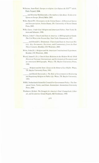 Willaime, Jean-Paul. Europe et religion: Les Enjeux du XXJ'"me siecle.
Paris:Fayard, 2004.
__ and Severine Mathieu (eds.). Des maftres et des dieux: Ecoles et re-
ligions en Europe. [Paris]: Belin: 2005.
Wills, David W. Christianity in the United States: A Historical Survey
and Interpretation. Notre Dame, IN: University of Notre Dame
Press, 2005.
Wills, Garry. Under God: Religion and American Politics. New York: Si-
mon and Schuster, 1990.
Wilson, John F. Church and State in America: A Bibliographical Guide:
The Civil War to the Present Day. New York: Greenwood, 1987.
and Donald L. Drakeman. Church and State in American His----
tory: Key Documents, Decisions, and Commentary from the Past
Three Centuries. Boulder, CO: Westview, 2003.
Witte, John (Jr.). Religion and the American Constitutional Experiment.
Boulder, CO: Westview, 2004.
Wood, James E. (Jr.). Church-State Relations in the Modern World: With
Historical National, International, and Ecclesiastical Documents and
an Annotated Bibliography. Waco, TX: Baylor University Press,
1998.
___ .Religion and the State: Essays in the Honor ofLeo Pfeffer. Waco,
TX: Baylor University Press, 1985.
___ and Derek Davis (eds.). The Role ofGovernment in Monitoring
and Regulating Religion in Public Life. Waco, TX: Baylor University,
1993.
WRR, Netherlands Scientific Council for Government Policy. The Eur-
opean Union, Turkey and Islam. Amsterdam: Amsterdam University
Press, 2004.
Wuthnow, Robert. The Struggle for America's Soul: Evangelicals, Liber-
als, and Secularism. Grand Rapids, MI: Eerdmans, 1990.
 
