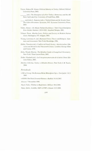 Yavuz, Hakan M. Islamic Political Identity in Turkey. Oxford: Oxford
University Press, 2003.
___ (ed.). The Emergence ofa New Turkey: Democracy and the AK
Parti. Salt Lake City: University ofUtah Press, 2006.
__ and John L. Esposito (eds.). Turkish Islam and the Secular State:
The Gillen Movement. Syracuse, NY: Syracuse University Press,
2003.
Yildiz, Ahmet. «Ne Mutlu Tiirkiin Diyebilene»: Tiirk Ulusal Kimliginin
Etno-Sekiiler Sinirlari (1919-1938). Istanbul: Ileti~im, 2001.
Yilmaz, Ihsan. Muslim Laws, Politics and Society in Modern Nation
States. Burlington, VT: Ashgate, 2005.
Young, Lawrence A. (ed.) Rational Choice Theory and Religion: Sum-
mary and Assessment. New York: Routledge, 1996.
Zeldin, Theodore (ed.). Conflicts in French Society: Anticlericalism, Edu-
cation and Morals in the Nineteenth Century. London: George Allen
and Unwin, 1970.
Zoba, Wendy Murray. The Beliefnet Guide to Evangelical Christianity.
New York: Three Leaves Press, 2005.
Zoller, Elisabeth (ed.). La Conception americaine de Ia latcite. Paris: Edi-
tions Dalloz, 2005.
Zurcher, Erik Jan. Turkey: A Modern History. New York: I. B. Tauris,
2004.
Periodicals
«AB'ye Cevap: Din Konusu Bizim Bilecegimiz I~ir.» Yeni {)afak: 16/2/
2005.
«AIHM: Din Dersi Zorunlu Olamaz.» Radikal: 10/10/2007.
Aksiyon: 7 November 1998.
Akyol, Taha. «Turban ve Ba~ortusu.» Milliyet: 30/6/2008.
Alpay, Sahin. «Laiklik, AKP ve CHP.» Zaman: 13/3/2008.
 