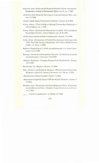 Anderson, John. «Putin and the Russian Orthodox Church: Asymmetric
Symphonia.)) Journal ofInternational Affairs:vol. 61, no. 1,2007.
«Anketlere Gore Baraji Iki Parti A§iyor; D~imcusu Surpriz Olur.» Za-
man: 5/5/2006.
«Arni~: Laiklik, Hayati Cezaevine <;evirmemeli.» Zaman: 26/4/2006.
Arslan, Ahmet. «Turk Laikligi ve Gelecegi Uzerine Bazi Du§unceler.»
Liberal Dii}iince: no. 1, 1996.
Arslan, Zuhtu. «Juristokratik Demokrasi ve Laiklik: Turk Laikliginin
Siyasal l§levi Dzerine.» Liberal Dii}iince: nos. 38-39,2005.
«Atilla Yayla Gozetim Altinda Tutulmayacak.» Zaman: 17/3/2008.
Aydin, Ertan. «Peculiarities of Turkish Revolutionary Ideology in the
1930s: The Ulku Version ofKemalism, 1933-1936.» Middle Eastern
Studies, vol. 40, no. 5, 2004.
Badinter, Elisabeth [et al.]. «Profs, ne capitulons pas!.» Le Nouvel obser-
vateur:2-8j11j1989.
Baecque, Antoine de and Jacqueline Lalouette. «La la"icite est un mythe
national fran~ais.» Liberation: 15/10/2005.
«Bah~eli: Ba§6rtusu, «Yasagma Rizamiz Yok, Kaldirilmali,» Zaman,
14/12/2007.
Bardakoglu, Ali. «Ba§yazi.» Diyanet: 1/3/2004.
Barro, Robert J. and Rachel M. Mccleary. «Which Countries Have State
Religions?.» Quarterly Journal ofEconomics: vol. 104, no. 4, 2005.
«Ba§bakandan Turban Formulii.» Sabah: 7/7/2005.
«Ba§6rtusume Ozgurluk Isteyen CHP'liler Baykal'i Kizdirdi.» Zaman: 5/
12/2003.
Bauberot, Jean. «Secularism and French Religious Liberty: A Sociologi-
cal and Historical View.» Brigham Young University Law Review:
no. 2, 2003.
__ . «La'icite: Legrand ecart.» Le Monde: 4/1/2004.
 
