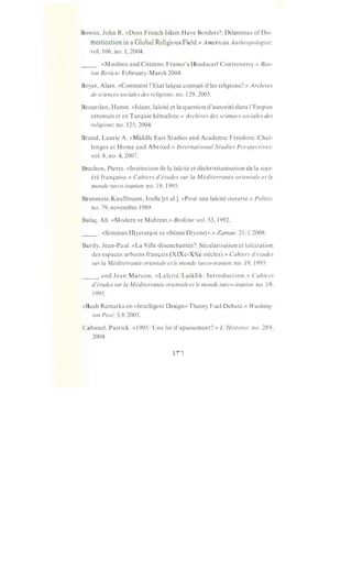 Bowen, John R. «Does French Islam Have Borders?: Dilemmas of Do-
mestication in a Global Religious Field.» American Anthropologist:
vol. 106, no. 1, 2004.
__ .«Muslims and Citizens: France's HeadscarfControversy.» Bos-
ton Review: February-March 2004.
Boyer, Alain. «Comment l'Etat lai:que connait-illes religions?.» Archives
de sciences sociales des religions: no. 129, 2005.
Bozarslan, Hamit. «Islam, lai:cite et la question d'autorite dans l'Empire
ottoman et en Turquie kemaliste.» Archives des sciences sociales des
religions: no. 125,2004.
Brand, Laurie A. «Middle East Studies and Academic Freedom: Chal-
lenges at Home and Abroad.» International Studies Perspectives:
vol. 8, no. 4, 2007.
Brechon, Pierre. «Institution de la lai:cite et dechristianisation de la soci-
ete fran9aise.» Cahiers d'etudes sur Ia Mediterranee orientale et le
monde turco-iranien: no. 19, 1995.
Brunnerie-Kauffmann, Joelle [et al.]. «Pour une lai:cite ouverte.» Politis:
no. 79, novembre 1989.
Bula9, Ali. «Modern ve Mahrem.» Birikim: vol. 33, 1992.
__ . «Sistemin Hiyerar§isi ve «Sunni Diyanet».» Zaman: 21/1/2008.
Burdy, Jean-Paul. «La Ville desenchantee?: Secularisation et lai:cization
des espaces urbains fran9ais (XIXe-XXe siecles).» Cahiers d'etudes
sur Ia Mediterranee orientale et le monde turco-iranien: no. 19, 1995.
_____ and Jean Marcou. «Lai:cite/Laiklik: Introduction.» Cahiers
d'etudes sur Ia M editerranee orientale et le monde turco-iranien: no. 19,
1995.
«Bush Remarks on «Intelligent Design» Theory Fuel Debate.» Washing-
ton Post: 3/8/2005.
Cabanel, Patrick. «1905: Une loi d'apaisement?.» L'Histoire: no. 289,
2004.
 