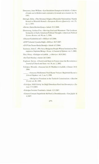 Dereymez, Jean-William. «Les Socialistes fran9ais et la lalcite.» Cahiers
d'etudes sur Ia Mediterram?e orientale et le monde turco-iranien: no. 19,
1995.
Deringil, Selim. «The Ottoman Origins ofKemalist Nationalism: Namik
Kemal to Mustafa Kemal.» European History Quarterly: vol. 23,
no. 2, 1993.
«Devlet, Derin Devlete Kar§i.» Sabah: 23/1/2008.
Dienstang, Joshua Foa. «Serving God and Mammon: The Lockean
Sympathy in Early American Political Thought.» American Political
Science Review: vol. 90, no. 3, 1996.
«Diyanet Kaldirilsin mi?.» Milliyet: 6/5/2006.
«DTP Tabanla Uyumlu Degil.» Milliyet: 30/7/2007.
«DYP'den Imam-Hatip Destegi.» Sabah: 6/5/2004.
Eastman, John C. «We Are a Religious People Whose Institutions Pre-
suppose a Supreme Being.» Nexus: A Journal ofOpinion: vol. 5, 2002.
Eksi, Oktay. «Erdogan ve Laiklik...,» Hiirriyet: 30/9/2002.
«En Ozel Okullar.» Sabah: 26/7/2003.
Englund, Steven. «Church and State in France since the Revolution.»
Journal ofChurch and State: vol. 34, no. 2, 2002.
Erdogan, Mustafa. «Anayasa'nin 24: Maddesi ve Laiklik.» Zaman: 24/4/
2006.
__ . «Anayasa Mahkemesi Nasil Karar Veriyor: Ba§ortiisii Karari.»
Liberal Dii;iince: vol. 3, no. 9, 1998.
_____ . «Religious Freedom in the Turkish Constitution.» Muslim
World: vol. 89, 1999.
«Erdogan: Milli Gorii§' iin Degil Demokrat Parti'nin Devamiyiz,» Za-
man: 17/5/2003.
«Erdogan Sorulari Yanitladi.» Sabah: 15/5/2007.
«Ermeni Cemaati Se9imlerde Ak Parti'yi Destekleyecek.» Yeni f)afak: 4/
6/2007.
 