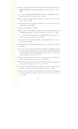 Esbeck, Carl H. «Dissent and Disestablishment: The Church-State Set-
tlement in the Early American Republic,» BYU Law Review, no. 4,
2004.
__ .«Five Views of Church-State Relations in Contemporary Ameri-
can Thought.» BYU Law Review: no. 2, 1986.
Etchegoin, Marie-France. «Francs-macons en colere.» Le Nouvel obser-
vateur:l4 fevrier 2008.
«L'Exception francaise: mythe ou realite?.» Sciences humaines: no. 46,
septembre-novembre 2004.
L'Express: 18/10/2004; 11/11/2004.
Feldman, Noah. «From Liberty to Equality: The Transformation of the
Establishment Clause.» California Law Review: vol. 90, no. 3, 2002.
__ .«The Intellectual Origins of the Establishment Clause.» New
York University Law Review: vol. 77,2002.
«Une fete locale, un discours nationale: 4 septembre 1904.» L 'Yanne re-
publicaine: 9/11/2004.
«Fethullah Giilen'in Egitim lmparatorlugu.» Yeni Aktiiel: no. 13, Octo-
ber 2005.
Fetzer, Joel S. and J. Christopher Soper, «The Roots of Public Attitudes
towards State Accommodation of European Muslims' Religious
Practices Before and After September 11.» Journalfor the Scientific
Study ofReligion: vol. 42, no. 2, 2003.
Filiztekin, Alpay and Ynsan Tunal. «Anatolian Tigers: Are They for
Real?.» New Perspectives on Turkey: vol. 20, 1999.
Finke, Roger. «Religious Deregulation: Origins and Consequences.»
Journal ofChurch and State: vol. 32, no. 3, 1990.
Fox, Jonathan. «World Separation of Religion and State into the 21st
Century.» Comparative Political Studies: vol. 39, no. 5, 2006.
Francis, John G. «The Evolving Regulatory Structure of European
Church State Relationships.» Journal ofChurch and State: vol. 34,
no. 4, 1992.
 