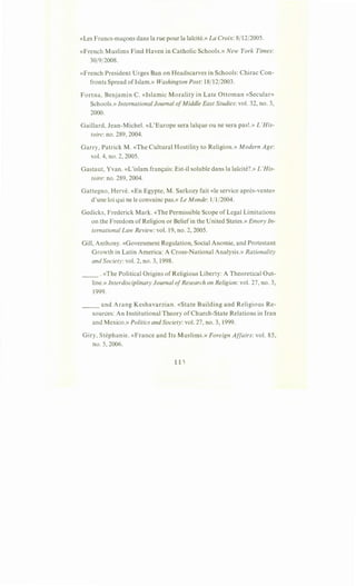 «Les Francs-mac;ons dans larue pour la la'icite.» La Croix: 8/12/2005.
«French Muslims Find Haven in Catholic Schools.» New York Times:
30/9/2008.
«French President Urges Ban on Headscarves in Schools: Chirac Con-
fronts Spread oflslam.» Washington Post: 18/12/2003.
Fortna, Benjamin C. «Islamic Morality in Late Ottoman «Secular»
Schools.» International Journal ofMiddle East Studies: vol. 32, no. 3,
2000.
Gaillard, Jean-Michel. «L'Europe sera lai:que ou ne sera pas!.» L 'His-
toire:no. 289, 2004.
Garry, Patrick M. «The Cultural Hostility to Religion.» Modern Age:
vol. 4, no. 2, 2005.
Gastaut, Yvan. «L'islam franc;ais: Est-il soluble dans Ia lai:cite?.» L'His-
toire: no. 289, 2004.
Gattegno, Herve. «En Egypte, M. Sarkozy fait <<le service apres-vente»
d'une loi qui ne le convainc pas.» Le Monde: 1/1/2004.
Gedicks, Frederick Mark. «The Permissible Scope of Legal Limitations
on the Freedom of Religion or Beliefin the United States.» Emory In-
ternational Law Review: vol. 19, no. 2, 2005.
Gill, Anthony. «Government Regulation, Social Anomie, and Protestant
Growth in Latin America: A Cross-National Analysis.» Rationality
and Society:vol. 2, no. 3, 1998.
__ . «The Political Origins of Religious Liberty: A Theoretical Out-
line.» Interdisciplinary Journal ofResearch on Religion: vol. 27, no. 3,
1999.
_____ and Arang Keshavarzian. «State Building and Religious Re-
sources: An Institutional Theory of Church-State Relations in Iran
and Mexico.» Politics and Society: vol. 27, no. 3, 1999.
Giry, Stephanie. «France and Its Muslims.» Foreign Affairs: vol. 85,
no. 5, 2006.
 