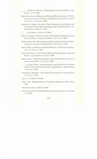 __ .«Religious Tolerance- The Pacemaker for Cultural Rights.» Phi-
losophy:vol. 79, 2004.
Hall, Mark David. «Jeffersonian Walls and Madisonian Lines:The Su-
preme Court's Use of History in Religion Clause Cases.» Oregon
Law Review: vol. 85, no. 2, 2006.
Hanioglu, M. ~ukru. «Garbclar: Their Attitudes toward Religion and
Their Impact on the Official Ideology ofthe Turkish Republic.» Stu-
dia Islamica: vol. 86, no. 2, 1997.
__ . «Iki Turkiye.» Zaman: 31 /5/2004.
Hanson, Stephen E. «Review Article: From Culture to Ideology in Com-
parative Politics.» Comparative Politics: vol. 35, no. 3, 2003.
Healey, Robert M. «Protestantism and Contemporary French Educa-
tion Laws.» Journal ofChurch and State: vol. 10, no. 1, 1968.
Heclo, Hugh. «Is America a Christian Nation?.» Political Science Quar-
terly: vol. 122, no. 1, 2007.
Henkel, Reinhard. «State-Church Relationship in Germany: Past and
Present.» GeoJournal: vol. 67, no. 4, 2006.
Heper, Metin. «The Ottoman Legacy and Turkish Politics.» Journal of
International Affairs: vol. 54, no. 1, 2000.
__ and Sule Toktas. «Islam, Modernity, and Democracy in Contem-
porary Turkey: The Case ofRecep Tayyip Erdogan.» Muslim World:
vol. 93, no. 2, 2003.
Huntington, Samuel P. «The Clash of Civilizations?.» Foreign Affairs:
vol. 72, no. 3, 1993.
Hurriyet:8/2/2000; 10/2/2006.
Ihcak, Nazli. «Babaannelerin've «Torunlarn» Basortusii.» Sabah: 10/11/
2007.
«Ilk Kez Konu~tu.» Sabah: 4/9/1999.
«Il ne fait pas bon etre independant dans l'islam de France.» Le Monde:
10(6(2008.
 