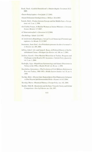 Ilicak, Nazli. «Laiklik Dinsizlik mi?.» Diinden Bugiine Terciiman: 10/2/
2005.
«lmam-Hatip Li~eleri.» Yeni {)afak: 2/7/2005.
«Imam Ordusunun Gerekl):esi Irtica.» Milliyet: 26/6/2003.
Inalcik, Halil. «Turkey between Europe and the Middle East.» Percep-
tions: vol. 3, no. 1, 1998.
«In Clubby France, A Muslim Woman as Justice Minister.» Christian
Science Monitor: 3/7/2007.
«L'Islam nationalise?.» Liberation: 8/12/2004.
«lste Brifing.» Sabah: 12/6/1997.
«L'interet de la Republique, c'est qu'il y ait beaucoup d'hommes qui
esperent.» Le Monde: 21/12/2007.
Jeanneney, Jean-Noel. «Les Presidents peuvent-ils aller ala messe?.»
L'Histoire: no. 289,2004.
Jeffries, John C. (Jr.) and James E. Ryan, «A Political History of the Es-
tablishment Clause.» Michigan Law Review: vol. 100, no. 2, 2001.
Jenkins, Gareth. «Non-Muslim Minorities in Turkey: Progress and
Challenges on the Road to EU Accession.» Turkish Policy Quarterly:
vol. 3, no. 1, 2004.
Kadioglu, Ay~e. «Republican Epistemology and Islamic Discourses in
Turkey in the 1990s.» Muslim World: vol. 88, no. 1, 1998.
Karabelias, Gerassimos. «The Evolution of Civil-Military Relations in
Post-war Turkey, 1980-1995.» Middle Eastern Studies: vol. 35, no. 4,
1999.
Karliga, Bekir. «Diyanet I~leri Ba~kanliginin Dini Di.i~i.incenin Geli~mesi
ve Dini Hayatm Sekillenmesindeki Roli.i.» Diyanet: 6-10/3/2004.
Kavakl):i, Merve. «HeadscarfHeresy.» Foreign Policy: no. 142, 2004.
Keddie, Nikki R. «Secularism and the State: Towards Clarity and Global
Comparison.» New Left Review: no. 126, 1997.
 