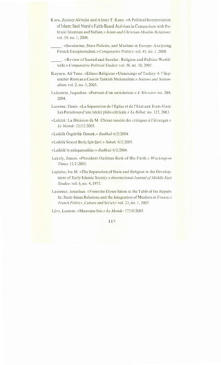 Kuru, Zeynep Akbulut and Ahmet T. Kuru. «A Political Interpretation
oflslam:Said Nursi1
SFaith-Based Activism in Comparison with Po-
litical Islamism and Sufism.» Islam and Christian-Muslim Relations:
vol. 19, no. 1, 2008.
__ .«Secularism, State Policies, and Muslims in Europe: Analyzing
French Exceptionalism.» Comparative Politics: vol. 41, no. 1, 2008.
__ . «Review of Sacred and Secular: Religion and Politics World-
wide.» Comparative Political Studies: vol. 38, no. 10, 2005.
Kuyucu, Ali Tuna. «Ethno-Religious «Unmixing» ofTurkey: 6-7 Sep-
tember Riots as a Case in Turkish Nationalism.» Nations and Nation-
alism: vol. 2, no. 3, 2005.
Lalouette, Jaqueline. «Portrait d'un anticlerical.» L'Histoire: no. 289,
2004.
Lacorne, Denis. «La Separation de l'Eglise et de l'Etat aux Etats-Unis:
Les Paradoxes d'une la'icite philo-clericale.» Le Debat:no. 127, 2003.
«La'icite: La Decision de M. Chirac suscite des critiques al'etranger.»
Le Monde: 22/12/2003.
«Laiklik Ozgtirltik Demek.» Radikal: 6/2/2004.
«Laiklik Sosyal Bari~ I<;in Sart.» Sabah: 6/2/2005.
«Laiklik'te anla~amadilar.» Radikal: 6/2/2006.
Lakely, James. «President Outlines Role of His Faith.» Washington
Times: 12/1/2005.
Lapidus, Ira M. «The Separation of State and Religion in the Develop-
ment of Early Islamic Society.» International Journal ofMiddle East
Studies:vol. 6, no. 4, 1975.
Laurence, Jonathan. «From the Elysee Salon to the Table of the Repub-
lic: State-Islam Relations and the Integration of Muslims in France.»
French Politics, Culture and Society:vol. 23, no. 1, 2005.
Levy, Laurent. «Mauvaise fois.» Le Monde: 17/10/2003.
 
