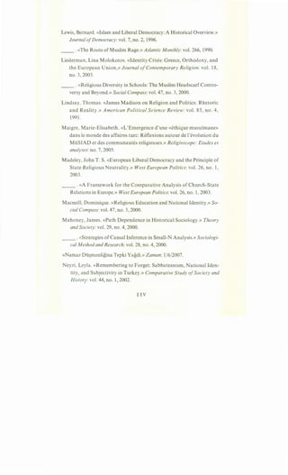 Lewis, Bernard. «Islam and Liberal Democracy: A Historical Overview.»
Journal ofDemocracy: vol. 7, no. 2, 1996.
__ .«The Roots ofMuslim Rage.» Atlantic Monthly: vol. 266, 1990.
Liederman, Lina Molokotos. «Identity Crisis: Greece, Orthodoxy, and
the European Union,» Journal ofContemporary Religion: vol. 18,
no. 3, 2003.
__ .«Religious Diversity in Schools: The Muslim HeadscarfContro-
versy and Beyond.» Social Compass: vol. 47, no. 3, 2000.
Lindsay, Thomas. «James Madison on Religion and Politics: Rhetoric
and Reality.» American Political Science Review: vol. 85, no. 4,
1991.
Maigre, Marie-Elisabeth. «L'Emergence d'une «ethique musulmane»
dans le monde des affaires turc: RHlexions autour de !'evolution du
MiiSIAD et des communautes religieuses.» Religioscope: Etudes et
analyses: no. 7, 2005.
Madeley, John T. S. «European Liberal Democracy and the Principle of
State Religious Neutrality.» West European Politics: vol. 26, no. 1,
2003.
__ .«A Framework for the Comparative Analysis of Church-State
Relations in Europe.» West European Politics: vol. 26, no. 1, 2003.
Macneill, Dominique. «Religious Education and National Identity.» So-
cial Compass: vol. 47, no. 3, 2000.
Mahoney, James. «Path Dependence in Historical Sociology.» Theory
and Society: vol. 29, no. 4, 2000.
__ .«Strategies of Causal Inference in Small-N Analysis.» Sociologi-
cal Method and Research: vol. 28, no. 4, 2000.
«Namaz Dii~manligina Tepki Yagdi.» Zaman: 1/6/2007.
Neyzi, Leyla. «Remembering to Forget: Sabbateanism, National Iden-
tity, and Subjectivity in Turkey.» Comparative Study ofSociety and
History:vol. 44, no. 1, 2002.
uv
 