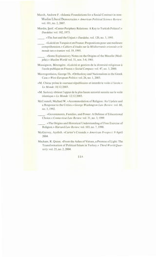 March, Andrew F. «Islamic Foundations for a Social Contract in non-
Muslim Liberal Democracies.» American Political Science Review:
vol. 101, no. 2, 2007.
Mardin, Serif. «Center Periphery Relations: A Key to Turkish Politics?.»
Daedalus: vol. 102, 1973.
__ .«The Just and the Unjust.» Daedalus, vol. 120, no. 3, 1991.
__ . «Lai"cite en Turquie et en France: Propositions pour une meilleure
comprehension.» Cahiers d'etudes sur la Mediterranee orientale et le
monde turco-iranien: vol. 19, 1995.
__ .«Some Explanatory Notes on the Origins of the Mecelle (Med-
jelle).» Muslim World: vol. 51, nos. 3-4, 1961.
Massignon, Berengere. «Lai:cite et gestion de la diversite religieuse a
!'ecole publique en France.» Social Compass: vol. 47, no. 3, 2000.
Mavrogordatos, George Th. «Orthodoxy and Nationalism in the Greek
Case.» West European Politics: vol. 26, no. 1, 2003.
«M. Chirac prone le «sursaut republicain» et interdit le voile a!'ecole.»
Le Monde: 18/12/2003.
«M. Sarkozy obtient l'appui de la plus haute autorite sunnite sur le voile
islamique.» Le Monde: 12/12/2003.
McConnell, Michael W. «Accommodation of Religion: An Update and
a Response to the Critics.» George Washington Law Review: vol. 60,
no. 3, 1992.
__ . «Governments, Families, and Power: A Defense of Educational
Choice.» Connecticut Law Review: vol. 31, no. 3, 1999
__ .«The Origins and Historical Understanding of Free Exercise of
Religion.» Harvard Law Review: vol. 103, no. 7, 1990.
McGarvey, Ayelish. «Carter's Crusade.» American Prospect: 9 April
2004.
Mecham, R. Quinn. «From the Ashes ofVirtues, a Promise of Light: The
Transformation of Political Islam in Turkey.» Third World Quar-
terly: vol. 25, no. 2, 2004.
 