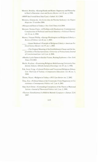 Messick, Brinkley. «Kissing Hands and Knees: Hegemony and Hierarchy
in Shari'a Discourse.» Law and Society Review: vol. 22, no. 4, 1988.
«MHP'den Formiil Savci'dan Uyari.» Sabah: 18/1/2008.
Montety, Etienne de. «Le Livre-choc de Nicolas Sarkozy.» Le Figaro
Magazine: 23 octobre 2004.
«Mosque and State in Turkey.» New York Times: 6/6/2004.
Moruzzi, Norma Claire. «A Problem with Headscarves: Contemporary
Complexities of Political and Social Identity.» Political Theory:
vol. 22, no. 4, 1994.
Munoz, Vincent Phillip. «George Washington on Religious Liberty.»
Review ofPolitics: vol. 65, no. 1, 2003.
__ . «James Madison's Principle of Religious Liberty.» American Po-
litical Science Review: vol. 97, no. 1, 2003.
__ .«The Original Meaning of the Establishment Clause and the Im-
possibility of Its Incorporation.» University ofPennsylvania Journal
ofConstitutional Law: vol. 8, no. 4, 2006.
«Muslim Lycee Opens in Secular France, Raising Eyebrows.» New York
Times: 9/9/2003.
Mutlu, Kayhan. «Examining Religious Beliefsamong University Stu-
dentsin Ankara.» British Journal ofSociology: vol. 47, no. 2, 1996.
Pak, Soon-Yong. «Cultural Politics and Vocational Religious Educa-
tion: The Case of Turkey.» Comparative Education: vol. 40, no. 3,
2004.
Oktem, Niyazi. «Religion in Turkey.» BYU Law Review: no. 2, 2002.
Oni~, Ziya. «Political Islam at the Crossroads: From Hegemony to Co-
existence.» Contemporary Politics: vol. 7, no. 4, 2001.
Opp, Karl-Dieter. «Contending Conceptions of the Theory of Rational
Action.» Journal ofTheoretical Politics: vol. 2, no. 2, 1999.
«Oyrnen: Genelkurmay'in Bildirisi Bizimle Uyu~uyor.» Zaman: 22/4/
2007.
 