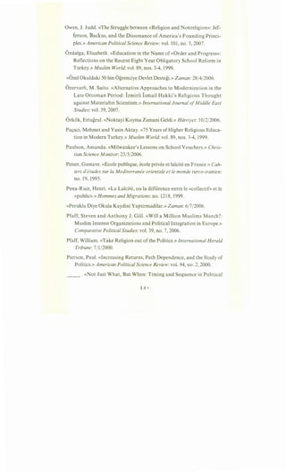 Owen, J. Judd. «The Struggle between «Religion and Nonreligion»: Jef-
ferson, Backus, and the Dissonance of America's Founding Princi-
ples.» American Political Science Review: vol. 101, no. 3, 2007.
Ozdalga, Elisabeth. «Education in the Name of «Order and Progress»:
Reflections on the Recent Eight Year Obligatory School Reform in
Turkey.» Muslim World: vol. 89, nos. 3-4, 1999.
«Ozel Okuldaki 50 bin Ogrenciye Devlet Destegi.» Zaman:28/4/2006.
Ozervarli, M. Saito. «Alternative Approaches to Modernization in the
Late Ottoman Period: Izmirli Ismail Hakki's Religious Thought
against Materialist Scientism.» International Journal ofMiddle East
Studies: vol. 39, 2007.
Ozkok, Ertugrul. «Noktayi Koyma Zamani Geldi.» Hiirriyet: 10/2/2006.
Pa9aci, Mehmet and Yasin Aktay. «75 Years ofHigher Religious Educa-
tion in Modern Turkey.» Muslim World: vol. 89, nos. 3-4, 1999.
Paulson, Amanda. «Milwaukee's Lessons on School Vouchers.» Chris-
tian Science Monitor:23/5/2006.
Peiser, Gustave. «Ecole publique, ecole privee et la1cite en France.» Cah-
iers d'etudes sur Ia Mediterranee orientale et le monde turco-iranien:
no. 19, 1995.
Pena-Ruiz, Henri. «La La1cite, ou la difference entre le «collectif» et le
«public».» Hommes and Migrations: no. 1218, 1999.
«Peruklu Diye Okula Kaydini Yaptirmadilar.» Zaman: 6/7/2006.
Pfaff, Steven and Anthony J. Gill. «Will a Million Muslims March?:
Muslim Interest Organizations and Political Integration in Europe.»
Comparative Political Studies: vol. 39, no. 7, 2006.
Pfaff, William. «Take Religion out ofthe Politics.» International Herald
Tribune:7/1/2000.
Pierson, Paul. «Increasing Returns, Path Dependence, and the Study of
Politics.» American Political Science Review: vol. 94, no. 2, 2000.
__ . «Not Just What, But When: Timing and Sequence in Political
~ 0 •
 