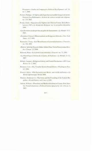 Processes.» Studies in Comparative Political Development: vol. 14,
no. 1, 2000.
Portier, Philippe. «L'Eglise catholique face au modele fran9ais de lai:cite:
Histoire d'un Ralliement.» Archives de sciences sociales des religions:
no. 129, 2005.
Poulat, Emile. «Separation de l'Eglise et de l'Etat en France: De la Revo-
lution a1905.» Le Monde des Religions: no. 8, novembre-decembre
2004.
«Les Premieres ecoles privees en quete de financement.» Le Monde: 15/3/
2005.
«President Clinton's Memorandum on Religion in Schools.» New York
Times: 13/7/1995.
Ramadan, Tariq. «Les Musulmans et la mondialisation.» Pouvoirs:
no. 104, 2003.
«Rektor, ~ehitligi Ziyarete Gelen Aileleri Gece Yarisi Pansiyondan Kov-
du.» Zaman: 2/5/2008.
Remond, Rene. «La Lai:cite et ses contraires.» Pouvoirs: no. 75, 1995.
«La Republique a besoin de croyants, dit Sarkozy.» Le Monde: 21/12/
2007.
Robert, Jacques. «Religious Liberty and French Secularism.» BYU Law
Review:no. 2, 2003.
Romano, Lois. «Fla. Voucher System Struck Down.» Washington Post:
6/1/2006.
Ruscio, Alain. «Des Sarrasins aux Beurs, une vieille mefiance.» Le
M onde diplomatique: fevrier 2004.
Rustow, Dankwart A. «The Army and the Founding of the Turkish Re-
public.» World Politics: vol. 2, no. 4, 1959.
Safran, William. «Pluralism and Multiculturalism in France: Post Jaco-
bin Transformations.» Political Science Quarterly: vol. 118, no. 3,
2003.
 