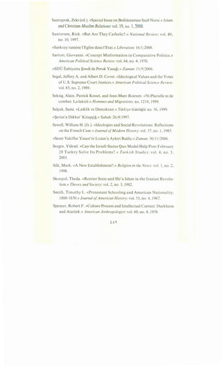 Santoprak, Zeki (ed.). «Special Issue on Bediiizzaman Said Nursi.» Islam
and Christian-Muslim Relations: vol. 19, no. 1, 2008.
Santorum, Rick. «But Are They Catholic?.» National Review: vol. 49,
no. 10, 1997.
«Sarkozy ramene l'Eglise dans l'Etat.» Liberation: 16/1/2008.
Sartori, Giovanni. «Concept Misformation in Comparative Politics.»
American Political Science Review: vol. 64, no. 4, 1970.
«SDU Ilahiyatta ~imdi de Peruk Yasagi.» Zaman: 11/9/2006.
Segal, Jeffery A. and Albert D. Cover. «Ideological Values and the Votes
of U.S. Supreme Court Justices.» American Political Science Review:
vol. 83, no. 2, 1989.
Seksig, Alain, Patrick Kessel, and Jean-Marc Roirant. «Ni Plurielle ni de
combat: La lalcite.» Hommes and Migrations: no. 1218, 1999.
Sel<;uk, Sami. «Laiklik ve Demokrasi.» Tiirkiye Giinliigii: no. 56, 1999.
«~eriat'a Dikkat' Kitap<;ig.» Sabah: 26/4/1997.
Sewell, William H. (Jr.). «Ideologies and Social Revolutions: Reflections
on the French Case.» Journal ofModern History:vol. 57, no. 1, 1985.
«Sezer Vakiflar Yasasi'ni Lozan'a Aykiri Buldu.» Zaman:30/11/2006.
Sezgin, Yiiksel. «Can the Israeli Status Quo Model Help Post-February
28 Turkey Solve Its Problems?.» Turkish Studies: vol. 4, no. 3,
2003.
Silk, Mark. «A New Establishment?.» Religion in the News: vol. 1, no. 2,
1998.
Skocpol, Theda. «Rentier State and Shi'a Islam in-the Iranian Revolu-
tion.» Theory and Society: vol. 2, no. 3, 1982.
Smith, Timothy L. «Protestant Schooling and American Nationality,
1800-1850.» Journal ofAmerican History: vol. 53, no. 4, 1967.
Spencer, Robert F. «Culture Process and Intellectual Current: Durkheim
and Atatiirk.» American Anthropologist: vol. 60, no. 4, 1958.
 
