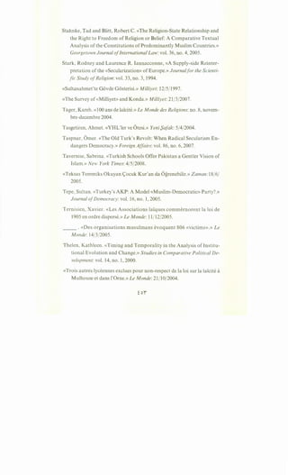 Stahnke, Tad and Blitt, Robert C. «The Religion-State Relationship and
the Right to Freedom of Religion or Belief: A Comparative Textual
Analysis of the Constitutions of Predominantly Muslim Countries.»
Georgetown Journal ofInternational Law: vol. 36, no. 4, 2005.
Stark, Rodney and Laurence R. Iannacconne, «A Supply-side Reinter-
pretation of the «Secularization» of Europe.» Journalfor the Scienti-
fic Study ofReligion: vol. 33, no. 3, 1994.
«Sultanahmet'te Govde Gosterisi.» Milliyet: 12/5/1997.
«The Survey of«Milliyet» and Konda.» Milliyet: 21/3/2007.
Tager, Kareh. «100 ans de lai"cite.» Le Monde des Religions: no. 8, novem-
bre-decembre 2004.
Tasgetiren, Ahmet. «YHL'ler ve Otesi.» Yeni f)afak: 5/4/2004.
Taspnar, Orner. «The Old Turk's Revolt: When Radical Secularism En-
dangers Democracy.» Foreign Affairs: vol. 86, no. 6, 2007.
Tavernise, Sabrina. «Turkish Schools Offer Pakistan a Gentler Vision of
Islam.» New York Times: 4/5/2008.
«Teksas Tommiks Okuyan <;ocuk Kur'an da Ogrenebilir.» Zaman:18/6/
2005.
Tepe, Sultan. «Turkey's AKP: A Model «Muslim-Democratic» Party?.»
Journal ofDemocracy: vol. 16, no. 1, 2005.
Ternisien, Xavier. «Les Associations lai:ques commernorent Ia loi de
1905 en ordre disperse.» Le Monde: 11/12/2005.
___ . «Des organisations musulmans evoquent 806 «victims».» Le
Monde: 14/3/2005.
Thelen, Kathleen. «Timing and Temporality in the Analysis oflnstitu-
tional Evolution and Change.» Studies in Comparative Political De-
velopment: vol. 14, no. 1, 2000.
«Trois autres lyceennes exclues pour non-respect de Ia loi sur Ia lai"cite a
Mulhouse et dans !'Orne.» Le Monde: 21 /10/2004.
 