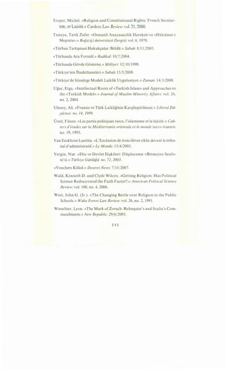 Troper, Michel. «Religion and Constitutional Rights: French Secular-
ism, or Laicite.» Cardozo Law Review: vol. 21, 2000.
Tunaya, Tarik Zafer. «Osmanli Anayasacilik Hareketi ve «Hukumet-i
Me§ruta».» Bogaz~ci iiniversitesi Dergisi: vol. 6, 1978.
«Turban Tarti§masi Hukukc;ular: Boldu.» Sabah: 8/11/2003.
«Turbanda Ara Formul.» Radikal: 10/7/2004.
«Turbanda Govde Gosterisi.» Milliyet: 12/10/1998.
«Turkiye'nin Ibadethaneleri.» Sabah:l3j5j2008.
«Turkiye'de Somurge Modeli Laiklik Uygulaniyor.» Zaman: 14/3/2008.
Ugur, Etga. «Intellectual Roots of «Turkish Islam» and Approaches to
the «Turkish Model».» Journal ofMuslim Minority Affairs: vol. 24,
no. 2, 2004.
Ulusoy, Ali. «Fransiz ve Turk Laikliginin Kar§ila§tirilmasi.» Liberal Dii-
;iicnce: no. 14, 1999.
Dstel, Fusun. «Les partis politiques turcs, l'islamisme et la lai"cite.» Cah-
iers d'etudes sur fa M editerranee orientale et le monde turco-iranien:
no. 19, 1995.
Van Eeckhout Laetitia. «L'Exclusion de trois eleves sikhs devant le tribu-
nal d'administratif.» Le Monde: 13/4/2005.
Vergin, Nur. «Din ve Devlet Ili§kileri: Du§uncenin «Bitmeyen Senfo-
ni'si.» Tiirkiye Giinliigii: no. 72, 2003.
«Vouchers Killed.» Deseret News: 7/11/2007.
Wald, Kenneth D. and Clyde Wilcox. «Getting Religion: Has Political
Science Rediscovered the Faith Factor?.» American Political Science
Review: vol. 100, no. 4, 2006.
West, John G . (Jr.). «The Changing Battle over Religion in the Public
Schools.» Wake Forest Law Review: vol. 26, no. 2, 1991.
Wieseltier, Leon. «The Mark of Zorach: Rehnquist's and Scalia's Com-
mandments.» New Republic: 29/6/2005.
 