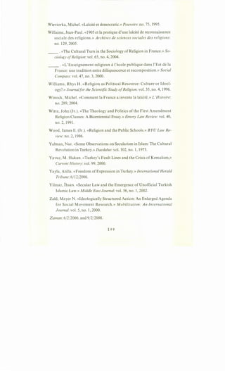 Wieviorka, Michel. «Laicite et democratic.» Pouvoirs: no. 75, 1995.
Willaime, Jean-Paul. «1905 et la pratique d'une laicite de reconnaissance
sociale des religions.» Archives de sciences sociales des religions:
no. 129, 2005.
__ . «The Cultural Turn in the Sociology of Religion in France.» So-
ciology ofReligion: vol. 65, no. 4, 2004.
__ . «L'Enseignement religieux al'ecole publique dans l'Est de la
France: une tradition entre deliquescence et recomposition.» Social
Compass: vol. 47, no. 3, 2000.
Williams, Rhys H. «Religion as Political Resource: Culture or Ideol-
ogy?.» Journalfor the Scientific Study ofReligion: vol. 35, no. 4, 1996.
Winock, Michel. «Comment la France a invente la laicite.» L'Histoire:
no. 289, 2004.
Witte, John (Jr.). «The Theology and Politics of the First Amendment
Religion Clauses: A Bicentennial Essay.» Emory Law Review: vol. 40,
no. 2, 1991.
Wood, James E. (Jr.). «Religion and the Public Schools.» BYU Law Re-
view: no. 2, 1986.
Yalman, Nur. «Some Observations on Secularism in Islam: The Cultural
Revolution in Turkey.» Daedalus: vol. 102, no. 1, 1973.
Yavuz, M. Hakan. «Turkey's Fault Lines and the Crisis ofKemalism,»
Current History: vol. 99, 2000.
Yayla, Atilla. «Freedom of Expression in Turkey.» International Herald
Tribune: 6/12/2006.
Yilmaz, Ihsan. «Secular Law and the Emergence of Unofficial Turkish
Islamic Law.» Middle East Journal: vol. 56, no. 1, 2002.
Zald, Mayer N. «Ideologically Structured Action: An Enlarged Agenda
for Social Movement Research.» Mobilization: An International
Journal: vol. 5, no. 1, 2000.
Zaman:6/2/2000, and 9/2/2008.
 