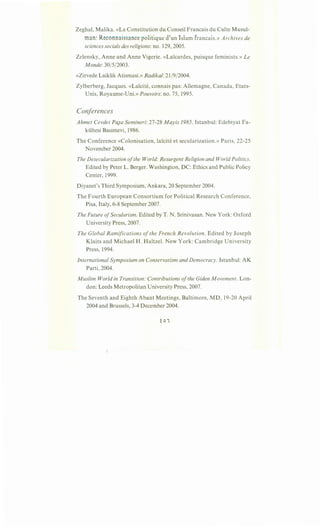 Zeghal, Malika. «La Constitution du Conseil Francais du Culte Musul-
man: Reconnaissance politique d'un Islam francais.» Archives de
sciences socials des religions: no. 129, 2005.
Zelensky, Anne and Anne Vigerie. «Lai:cardes, puisque feminists.» Le
Monde: 30/5/2003.
«Zirvede Laiklik Atismasi.» Radikal: 21/9/2004.
Zylberberg, Jacques. «La"icite, connais pas: Allemagne, Canada, Etats-
Unis, Royaume-Uni.» Pouvoirs: no. 75, 1995.
Conferences
Ahmet Cevdet Pa}a Semineri: 27-28 Mayis 1985. Istanbul: Edebiyat Fa-
kiiltesi Basimevi, 1986.
The Conference «Colonisation, la"icite et secularization.» Paris, 22-25
November 2004.
The Desecularization ofthe World: Resurgent Religion and World Politics.
Edited by Peter L. Berger. Washington, DC: Ethics and Public Policy
Center, 1999.
Diyanet's Third Symposium, Ankara, 20 September 2004.
The Fourth European Consortium for Political Research Conference,
Pisa, Italy, 6-8 September 2007.
The Future ofSecularism. Edited by T. N. Srinivasan. New York: Oxford
University Press, 2007.
The Global Ramifications of the French Revolution. Edited by Joseph
Klaits and Michael H. Haltzel. New York: Cambridge University
Press, 1994.
International Symposium on Conservatism and Democracy. Istanbul: AK
Parti, 2004.
Muslim World in Transition: Contributions ofthe Giden Movement. Lon-
don: Leeds Metropolitan University Press, 2007.
The Seventh and Eighth Abant Meetings, Baltimore, MD, 19-20 April
2004 and Brussels, 3-4 December 2004.
 