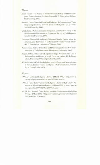 Theses
Akan, Murat. «The Politics of Secularization in Turkey and France: Be-
yond Orientalism and Occidentalism.» (Ph.D Dissertation, Colum-
bia University, 2005).
Anshori, Ibnu. «Mustafa Kemal and Sukarno: A Comparison of Views
Regarding Relations between State and Religion.» (MA Thesis,
McGill University, 1994).
<;itak, Zana. «Nationalism and Religion: A Comparative Study of the
Development of Secularism in France and Turkey.» (Ph.D Disserta-
tion, Boston University, 2004).
Fernando, Mayanthi L. «»French Citizens of Muslim Faith»: Islam, Se-
cularism, and the Politics of Difference in Contemporary France,»
(Ph.D Dissertation, University of Chicago, 2006).
Papkov, Irina Andre. «Orthodoxy and Democracy in Russia: New Inter-
pretations.» (Ph.D Dissertation, Georgetown University, 2006).
Sezgin, Yi.iksel. «The State's Response to Legal Pluralism: The Case of
Religious Law and Courts in Israel, Egypt and India.» (Ph. D Disser-
tation, University ofWashington, Seattle, 2007).
Webb, Edward. «Civilizing Religion: Jacobin Projects of Secularization
in Turkey, France, Tunisia and Syria.» (Ph.D Dissertation, Univer-
sity ofPennsylvania, 2007).
Reports
«ACLU's Defense of Religious Liberty.» 2 March 2005, < http:jjwww.a-
clu.orgjreligionjtencomm/16254res20050302.html >.
«ACLU Hails «Total Victory» for Religious Liberty in High Court's Re-
jection of School Stadium Prayers.» 19 June 2000, < http://www.a-
clu.orgjscotus/1999/16294prs20000619.html >.
«ADL Says Appeals Court Ruling on «One Nation under God» Was
Wrong.» 27 June 2002, <http:/jwww.adl.org/presrelejrel%sFchstsep
%5F90/4120% 5F90.asp >.
 