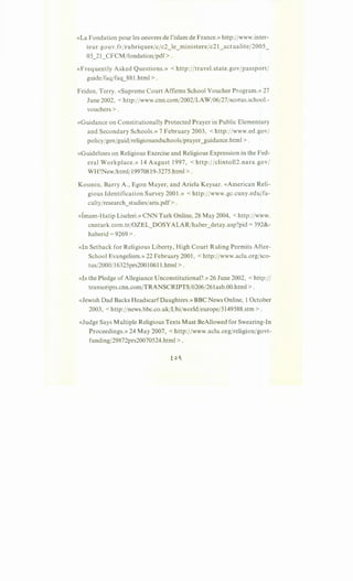 «La Fondation pour les oeuvres de l'islam de France.» http:/fwww.inter-
ieur.gouv.frfrubriquesfc/c2_le_ministerefc21_actualitef2005_
03_21_CFCM/fondationfpdf>.
«Frequently Asked Questions.» < http://travel.state.govfpassport/
guidejfaqjfaq_881.html >.
Friden, Terry. «Supreme Court Affirms School Voucher Program.» 27
June 2002, < http:ffwww.cnn.com/2002/LAW/06/27fscotus.school.-
vouchers >.
«Guidance on Constitutionally Protected Prayer in Public Elementary
and Secondary Schools.» 7 February 2003, <http:/fwww.ed.gov/
policyIgenfguid/religionandschoolsfprayer_guidance.html > .
«Guidelines on Religious Exercise and Religious Expression in the Fed-
eral Workplace.» 14 August 1997, <http://clinto112.nara.gov/
WH?Newfhtml/19970819-3275.html >.
Kosmin, Barry A., Egon Mayer, and Ariela Keysar. «American Reli-
gious Identification Survey 2001.» < http:ffwww.gc.cuny.edujfa-
cultyfresearch_studiesfaris.pdf>.
«lmam-Hatip Liseleri.» CNN Turk Online, 28 May 2004, <http://www.
cnnturk.com.tr/OZEL_DOSYALAR/haber_detay.asp?pid = 392&-
haberid = 9269 > .
«In Setback for Religious Liberty,'High Court Ruling Permits After-
School Evangelism.» 22 February 2001, <http:/fwww.aclu.org/sco-
tus/2000/16325prs20010611.html >.
«Is the Pledge of Allegiance Unconstitutional?.» 26 June 2002, <http:/I
transcripts.cnn.com/TRANSCRIPTS/0206/261asb.00.html > .
«Jewish Dad Backs HeadscarfDaughters.» BBC News Online, 1October
2003, <http://news.bbc.co.uk/I/hifworldfeurope/3149588.stm >.
«Judge Says Multiple Religious Texts Must BeAllowed for Swearing-In
Proceedings.» 24 May 2007, <http:/fwww.aclu.org/religionfgovt-
funding/29872prs20070524.html > .
 