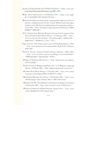«Lamb's Chapel and the Use of Public Facilities.» <http:/jwww.acl-
j.org/Issues/Resources/Document.aspx?ID = 639 > .
MGK. «Press Declaration.» 28 February 1997, <http:jjwww.mgk.
gov.trjbasinbildiril997/28subat1997.htm >.
Ministere de !'education nationale de l'enseignement superieur et de Ia re-
cherche, «Application de Ia loi du 15 mars 2004 sur le port des signes
religieux ostensible dans les etablissements d'enseignement publics.»
2 July 2005, <http:/jlesrapports.ladocumentationfrancaise.fr/BRP/
0640001 77/0000.pdf> .
«N.Y. Dispute Tests Whether Religious Groups Can Evangelize Chil-
dren on Campus after School Hours.» 22 February 2001, <http://
www.au.org/sitejNews2?page = NewsArticle&id = 6086& abbr =
pr&security = 1002&news_iv_ctrl = 1376 >.
Page, Scott E. «The Types and Causes of Path Dependence.» 2005,
< http: j jwww. bramson.net/academjpublicjPage-Path% 20depen-
dence.pdf> .
Peterson, Kavan. «School Vouchers Slow to Spread.» 5 May 2005,
<http:/jwww.stateline.org/livejViewPage.action?siteNodeld =
136&languageld = 1&contentld = 29789 > .
«Pledge of Allegiance Resources.» <http:/jpewforum.orgjreligion-
schoolsjpledge > .
The Pew Forum on Religion and Public Life. «U.S. Religous Landscape
Survey.» 30 March 2008, <http:/jreligions.pewforum.orgjreports >.
«President Hosts Iftaar Dinner.» 17 October 2005, <http:/jwww.white-
house.govjnewsjreleasesj2005/10/20051017-5.html >
«Presidential Message: Eid Al-Fitr.» 4 November 2005, <http:/jwww.
whitehouse.govjnewsjreleasesj2005/11/20051104-2.html > .
«Release of the 2003 Annual Report on International Religious Freedom.»
18 December 2003, <http:/jwww.state.gov/s/d/rm/27404pf. htm >.
«Religious Expression in Public Schools, August 1995.» <http:/jwww.
ed.gov/Speeches/08-1995jreligion.html > .
 