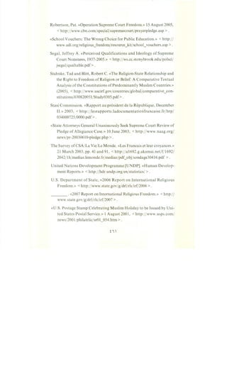Robertson, Pat. «Operation Supreme Court Freedom.» 15 August 2005,
<http:/jwww.cbn.com/specialjsupremecourt/prayerpledge.asp >.
«School Vouchers: The Wrong Choice for Public Education.» <http:/I
www.adl.org/religious_freedom/resource_kit/school_vouchers.asp >.
Segal, Jeffrey A. «Perceived Qualifications and Ideology of Supreme
Court Nominees, 1937-2005.» < http://ws.cc.stonybrook.edu/polsci/
jsegal/qualtable.pdf>.
Stahnke, Tad and Blitt, Robert C. «The Religion-State Relationship and
the Right to Freedom of Religion or Belief: A Comparative Textual
Analysis of the Constitutions of Predominantly Muslim Countries.»
(2005), < http://www.uscirf.govjcountries/globaljcomparative_con-
stitutions/030820051/Study0305.pdf>.
Stasi Commission. «Rapport au president de la Republique, December
II.» 2003, <http://lesrapports.ladocumentationfrancaise.frjbrp/
034000725/0000.pdf> 0
«State Attorneys General Unanimously Seek Supreme Court Review of
Pledge of Allegiance Case.» 10 June 2003, <http:/jwww.naag.org/
newsjpr-20030610-pledge.php >.
The Survey of CSA/La Vie/Le Monde. «Les Francais et leur croyances.»
21 March 2003, pp. 41 and 91, <http://a1692.g.akamai.net/f/1692/
2042/1h/medias.lemonde.fr/medias/pdf_objjsondage30416.pdf >.
United Nations Development Programme [UNDP]. «Human Develop-
ment Reports.» <http://hdr.undp.orgjenjstatistics/ >.
U.S. Department of State, «2006 Report on International Religious
Freedom.» <http:/jwww.state.gov/g/drl/rls/irf/2006 >.
___ . «2007 Report on International Religious Freedom.» <http:/I
www.state.gov/g/drl/rls/irf/2007 >.
«U.S. Postage Stamp Celebrating Muslim Holiday to be Issued by Uni-
ted States Postal Service.» 1 August 2001, <http:/jwww.usps.com/
news/200 l/philatelic/sr01_054.htm >.
 