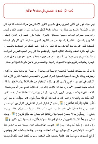 ‫األفكار‬ ‫صناعة‬ ‫في‬ ‫الفلسفي‬ ‫السؤال‬ ‫أثر‬ :‫ا‬ً ‫ثاني‬
‫التي‬ ‫الالهبة‬ ‫األسئلة‬ ‫حراك‬ ‫من‬ ‫اإلنساني‬ ‫التغيير‬ ‫مشاريع‬ ‫وخلق‬ ‫الفكري‬ ‫التأثير‬ ‫في‬ ‫أقوى‬ ‫هناك‬ ‫ليس‬
‫والتقويم‬ ‫النقد‬ ‫مواجهات‬ ‫أمام‬ ‫وصامدة‬ ‫للعقل‬ ‫مقنعة‬ ‫إجابات‬ ‫عن‬ ‫ا‬ً ‫بحث‬ ‫والمفكرون‬ ‫الفالسفة‬ ‫يثيرها‬
‫ألفضل‬ ‫الذهن‬ ‫قوى‬ ‫يشحذ‬ ‫يثور‬ ‫عندما‬ ‫فالسؤال‬ ،‫معطياته‬ ‫وصحة‬ ‫الجواب‬ ‫لصواب‬ ‫والمراجعة‬
‫األسئلة‬ ‫يثير‬ ‫كان‬ ‫الذي‬ ‫فسقراط‬ .‫البشري‬ ‫التاريخ‬ ‫مر‬ ‫على‬ ‫والمادية‬ ‫الفكرية‬ ‫والمنجزات‬ ‫المشاريع‬
،‫والمجهول‬ ‫المسكوت‬ ‫في‬ ‫التفكير‬ ‫نحو‬ ‫العقول‬ ‫من‬ ‫الكثير‬ ‫يحرك‬ ‫كان‬ ‫أثينا‬ ‫طرقات‬ ‫في‬ ‫للمارة‬ ‫الصادمة‬
‫للجوابات‬ ‫المعرفي‬ ‫الصيد‬ ‫من‬ ‫النوع‬ ‫هذا‬ ‫ينقطع‬ ‫ولم‬ .‫الدينية‬ ‫التقاليد‬ ‫وانتهاك‬ ‫الشغب‬ ‫بإثارة‬ ‫تهم‬ُ ‫ا‬ ‫حتى‬
‫قضايا‬ ‫وحول‬ ،‫معرفتها‬ ‫ومعايير‬ ‫الحقيقة‬ ‫حول‬ ‫وغيرهم‬ ‫وأرسطو‬ ‫أفالطون‬ ‫دروس‬ ‫في‬ ‫والتأمالت‬
.‫وأعبائه‬ ‫السؤال‬ ‫مثيرات‬ ‫من‬ ‫وغيرها‬ ‫والحكمة‬ ‫والجمال‬ ،‫المقبولة‬ ‫وحدودها‬ ‫والقيم‬ ،‫وماهيته‬ ‫الوجود‬
‫أقوال‬ ‫من‬ ‫مضى‬ ‫لما‬ ‫وتقويم‬ ‫مراجعة‬ ‫أو‬ ‫جواب‬ ‫عن‬ ‫ا‬ً ‫بحث‬ ‫إال‬ ‫الماضيين‬ ‫الفالسفة‬ ‫منتجات‬ ‫تعرف‬ُ ‫لم‬ ‫بل‬
‫لهذا‬ ‫الكريم‬ ‫القرآن‬ ‫استعمال‬ ‫من‬ ‫نعجب‬ ‫ال‬ ‫المعرفي‬ ‫للسؤال‬ ‫المنطقية‬ ‫األهمية‬ ‫هذه‬ ‫على‬ ‫ء‬ً ‫وبنا‬ .‫ومعارف‬
‫وإمكان‬ ‫الخالق‬ ‫وكنه‬ ‫الخلق‬ ‫حكمة‬ ‫عن‬ ‫االستفهام‬ ‫بإثارة‬ ‫الكبرى‬ ‫اإليمان‬ ‫مواضع‬ ‫من‬ ‫كثير‬ ‫في‬ ‫األسلوب‬
‫بالسؤال‬ ‫أقوامهم‬ ‫على‬ ‫الحجج‬ ‫إقامة‬ ‫في‬ ‫الدور‬ ‫ذات‬ ‫لألنبياء‬ ‫كان‬ ‫كما‬ ،‫األخروي‬ ‫المصير‬ ‫وحتمية‬ ‫البعث‬
‫لوا‬ُ ‫قا‬َ } :‫عنه‬ ‫تعالى‬ ‫هللا‬ ‫حكاه‬ ‫كما‬ ‫إبراهيم‬ ‫قول‬ ‫مثل‬ ،‫والبرهان‬ ‫اليقين‬ ‫برد‬ ‫سوى‬ ‫يطفئه‬ ‫ال‬ ‫الذي‬ ‫الالهب‬
‫لى‬َ ‫إ‬ِ ‫عوا‬ُ ‫ج‬َ ‫ر‬َ ‫ف‬َ .‫ن‬َ ‫قو‬ُ ‫ط‬ِ ‫ين‬َ ‫نوا‬ُ ‫كا‬َ ‫ن‬ْ ‫إ‬ِ ‫م‬ْ ‫ه‬ُ ‫لو‬ُ ‫أ‬َ ‫س‬ْ ‫فا‬َ ‫ذا‬َ ‫ه‬َ ‫م‬ْ ‫ه‬ُ ‫ر‬ُ ‫بي‬ِ ‫ك‬َ ‫ه‬ُ ‫ل‬َ ‫ع‬َ ‫ف‬َ ‫ل‬ْ ‫ب‬َ ‫ل‬َ ‫قا‬َ .‫هيم‬ِ ‫را‬َ ‫ب‬ْ ‫إ‬ِ ‫يا‬َ ‫نا‬َ ‫ت‬ِ ‫ه‬َ ‫ل‬ِ ‫بآ‬ِ ‫ذا‬َ ‫ه‬َ ‫ت‬َ ‫ل‬ْ ‫ع‬َ ‫ف‬َ ‫ت‬َ ‫ن‬ْ ‫أ‬َ ‫أ‬َ
‫مصادر‬ ‫أهم‬ ‫من‬ ‫القرآن‬ ‫في‬ ‫الفلسفي‬ ‫السؤال‬ ‫اعتبار‬ ‫يمكن‬ ‫لذا‬ . { ‫ن‬َ ‫مو‬ُ ‫ل‬ِ ‫ظا‬َّ ‫ال‬ ‫م‬ْ ‫ت‬ُ ‫ن‬ْ ‫أ‬َ ‫م‬ْ ‫ك‬ُ ‫ن‬َّ ‫إ‬ِ ‫لوا‬ُ ‫قا‬َ ‫ف‬َ ‫م‬ْ ‫ه‬ِ ‫س‬ِ ‫ف‬ُ ‫أن‬َ
‫قوله‬ ‫من‬ ‫ذلك‬ ‫يفهم‬ُ .‫ظاهرة‬ ‫ا‬ً ‫وحجج‬ ‫أدلة‬ ‫تتطلب‬ ‫التي‬ ‫الوجود‬ ‫حقائق‬ ‫على‬ ‫العقلية‬ ‫والبرهنة‬ ‫اإلثبات‬
‫وقوله‬ ، { ‫رون‬ُ ‫فت‬ْ ‫ت‬ ‫م‬ْ ‫ت‬ُ ‫ن‬ْ ‫ك‬ُ ‫ما‬ّ ‫ع‬ ‫ن‬ّ ‫ل‬ُ ‫سأ‬ْ ‫ت‬ُ ‫ل‬ ‫هلل‬ِ ّ ‫تا‬ ‫م‬ْ ‫ه‬ُ ‫قنا‬ْ ‫رز‬ ‫ما‬ّ ‫م‬ِ ‫با‬ً ‫صي‬ِ ‫ن‬ ‫مون‬ُ ‫عل‬ْ ‫ي‬ ‫ال‬ ‫لما‬ِ ‫لون‬ُ ‫جع‬ْ ‫وي‬ } :‫تعالى‬
، { ‫لون‬ُ ‫سأ‬ْ ‫ي‬ُ ‫و‬ ‫م‬ْ ‫ه‬ُ ‫ت‬ُ ‫شهاد‬ ‫ب‬ُ ‫كت‬ْ ‫ت‬ُ ‫س‬ ‫م‬ْ ‫ه‬ُ ‫لق‬ْ ‫خ‬ ‫دوا‬ُ ‫ه‬ِ ‫أش‬ ‫ثا‬ً ‫إنا‬ِ ‫ن‬ِ ‫حم‬ْ ‫ر‬ّ ‫ال‬ ‫د‬ُ ‫عبا‬ِ ‫م‬ْ ‫ه‬ُ ‫ذين‬ِ ‫ل‬ّ ‫ا‬ ‫ئكة‬ِ ‫المال‬ ‫لوا‬ُ ‫وجع‬ } :‫تعالى‬
‫لتلك‬ ‫العلمي‬ ‫الجواب‬ ‫سبحانه‬ ‫الحق‬ ‫يطلب‬ ‫اآليات‬ ‫هذه‬ ‫ففي‬ . { ‫م‬ٌ ‫عي‬ِ ‫ز‬ ‫لك‬ِ ‫بذ‬ِ ‫م‬ْ ‫ه‬ُ ‫ي‬ُّ ‫أ‬ ‫م‬ْ ‫ه‬ُ ‫ل‬ْ ‫س‬ } :‫تعالى‬ ‫وقوله‬
‫ونواميس‬ ‫العقل‬ ‫بمسلمات‬ ‫ونقدها‬ ‫وفحصها‬ ‫المعتقدات‬ ‫تلك‬ ‫عن‬ ‫سؤالهم‬ ‫خالل‬ ‫من‬ ‫الجاهلية‬ ‫االفتراءات‬
‫المعتقدات‬ ‫تلك‬ ‫انهيار‬ ‫يحدث‬ُ ‫وسوف‬ .‫المكلف‬ ‫عليها‬ ‫يحاسب‬ ‫عقابية‬ ‫تساؤالت‬ ‫وهي‬ ،‫المشهود‬ ‫الواقع‬
 