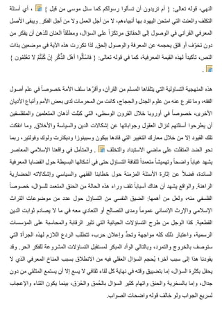 ‫أسئلة‬ ‫أي‬ ، { ‫قبل‬ ‫من‬ ‫موسى‬ ‫سئل‬ ‫كما‬ ‫رسولكم‬ ‫تسألوا‬ ‫أن‬ ‫تريدون‬ ‫أم‬ } :‫تعالى‬ ‫قوله‬ ،‫النهي‬
‫األصل‬ ‫ويبقى‬ .‫الفكر‬ ‫أجل‬ ‫من‬ ‫وال‬ ‫العمل‬ ‫أجل‬ ‫من‬ ‫ال‬ ،‫أنبياءهم‬ ‫بها‬ ‫اليهود‬ ‫امتحن‬ ‫التي‬ ‫والعنت‬ ‫التكلف‬
‫من‬ ‫يفكر‬ ‫أن‬ ‫للذهن‬ ‫العنان‬ ‫ا‬ً ‫ومطلق‬ ،‫السؤال‬ ‫على‬ ‫ا‬ً ‫مرتكز‬ ‫الحقائق‬ ‫إلى‬ ‫الوصول‬ ‫في‬ ‫القرآني‬ ‫المعرفي‬
‫بذات‬ ‫موضعين‬ ‫في‬ ‫اآلية‬ ‫هذه‬ ‫تكررت‬ ‫لذا‬ .‫إلحق‬ ‫والوصول‬ ‫المعرفة‬ ‫عن‬ ‫يحجمه‬ ‫قلق‬ ‫أو‬ ‫وف‬ّ ‫تخ‬ ‫دون‬
{ ‫مون‬ُ ‫عل‬ْ ‫ت‬ ‫ال‬ ‫م‬ْ ‫ت‬ُ ‫ن‬ْ ‫ك‬ُ ‫ن‬ْ ‫إ‬ِ ‫ر‬ِ ‫ك‬ْ ‫ذ‬ِّ ‫ال‬ ‫هل‬ْ ‫أ‬ ‫لوا‬ُ ‫سأ‬ْ ‫فا‬ } :‫تعالى‬ ‫قوله‬ ‫في‬ ‫كما‬ ،‫المعرفية‬ ‫القيمة‬ ‫لهذه‬ ‫ا‬ً ‫تأكيد‬ ،‫النص‬
.
‫أصول‬ ‫علم‬ ‫في‬ ‫ا‬ً ‫خصوص‬ ‫األمة‬ ‫سلف‬ ‫رها‬ّ ‫وأق‬ ،‫القرآن‬ ‫من‬ ‫المسلم‬ ‫يتلقاها‬ ‫التي‬ ‫التساؤلية‬ ‫المنهجية‬ ‫هذه‬
‫األديان‬ ‫وأتباع‬ ‫األمم‬ ‫بعض‬ ‫لدى‬ ‫المحرمات‬ ‫من‬ ‫كانت‬ ،‫حجاج‬ِ ‫وال‬ ‫الجدل‬ ‫علوم‬ ‫من‬ ‫عنه‬ ‫تفرع‬ ‫وما‬ ،‫الفقه‬
‫والمتفلسفين‬ ‫المتعلمين‬ ‫أذهان‬ ‫بلت‬ّ ‫ك‬ ‫التي‬ ،‫الوسطى‬ ‫القرون‬ ‫خالل‬ ‫أوروبا‬ ‫في‬ ‫ا‬ً ‫خصوص‬ ،‫األخرى‬
‫انفكت‬ ‫وما‬ .‫واألخالق‬ ‫والسياسة‬ ‫الدين‬ ‫إشكاالت‬ ‫عن‬ ‫وجواباتها‬ ‫العقول‬ ‫لنزال‬ ‫أسئلتهم‬ ‫يطرحوا‬ ‫أن‬
‫ربما‬ ،‫وفولتير‬ ‫ولوك‬ ‫وديكارت‬ ‫وسبينوزا‬ ‫بيكون‬ ‫قادها‬ ‫التي‬ ‫التغيير‬ ‫معارك‬ ‫خالل‬ ‫من‬ ‫إال‬ ‫القيود‬ ‫تلك‬
‫المعاصر‬ ‫اإلسالمي‬ ‫واقعنا‬ ‫في‬ ‫والمتأمل‬ . ‫والتخلف‬ ‫االستبداد‬ ‫ماضي‬ ‫على‬ ‫المتفلت‬ ‫الضد‬ ‫نحو‬
‫المعرفية‬ ‫القضايا‬ ‫حول‬ ‫البسيطة‬ ‫أشكالها‬ ‫في‬ ‫حتى‬ ‫التساؤل‬ ‫لثقافة‬ ‫ا‬ً ‫متعمد‬ ‫ا‬ً ‫وتهميش‬ ‫ا‬ً ‫واضح‬ ‫ا‬ً ‫غياب‬ ‫يشهد‬
‫الحضارية‬ ‫وإشكاالته‬ ‫والسياسي‬ ‫الفقهي‬ ‫خطابنا‬ ‫حول‬ ‫المزمنة‬ ‫األسئلة‬ ‫إثارة‬ ‫عن‬ ‫ال‬ً ‫فض‬ ،‫السائدة‬
‫ا‬ً ‫خصوص‬ ،‫للسؤال‬ ‫المتعمد‬ ‫الحنق‬ ‫من‬ ‫الحالة‬ ‫هذه‬ ‫وراء‬ ‫تقف‬ ‫ا‬ً ‫أسباب‬ ‫هناك‬ ‫أن‬ ‫يشهد‬ ‫والواقع‬ .‫الراهنة‬
‫التراث‬ ‫موضوعات‬ ‫من‬ ‫عدد‬ ‫حول‬ ‫التساؤل‬ ‫من‬ ‫النفسي‬ ‫الضيق‬ :‫أهمها‬ ‫من‬ ‫ولعل‬ ،‫منه‬ ‫الفلسفي‬
‫الدين‬ ‫ثوابت‬ ‫يصادم‬ ‫ال‬ ‫ما‬ ‫في‬ ‫معه‬ ‫التعادي‬ ‫أو‬ ‫التصالح‬ ‫ومدى‬ ‫ا‬ً ‫عموم‬ ‫اإلنساني‬ ‫واإلرث‬ ‫اإلسالمي‬
‫المؤسسات‬ ‫على‬ ‫والمحاسبة‬ ‫الرقابة‬ ‫تثير‬ ‫التي‬ ‫الحياتية‬ ‫التساؤالت‬ ‫طرح‬ ‫من‬ ‫الوجل‬ ‫كذا‬ .‫القطعية‬
‫التي‬ ‫الجرأة‬ ‫لهذه‬ ‫الالزم‬ ‫الردع‬ ‫تتطلب‬ ،‫حرب‬ ‫وإعالن‬ ‫د‬ٍّ ‫وتح‬ ‫مواجهة‬ ‫كله‬ ‫ذلك‬ ‫واعتبار‬ ،‫الرسمية‬
‫وقد‬ .‫الحر‬ ‫للفكر‬ ‫المشروعة‬ ‫التساؤالت‬ ‫لمستقبل‬ ‫المبكر‬ ‫الوأد‬ ‫وبالتالي‬ ،‫والتمرد‬ ‫بالخروج‬ ‫ستوصف‬
‫ال‬ ‫الذي‬ ‫المعرفي‬ ‫المناخ‬ ‫بسبب‬ ‫االنطالق‬ ‫من‬ ‫فيه‬ ‫العقلي‬ ‫السؤال‬ ‫يحجم‬ُ ‫آخر؛‬ ‫سبب‬ ‫إلى‬ ‫هذا‬ ‫يقودنا‬
‫دون‬ ‫من‬ ‫المتلقي‬ ‫يستمع‬ ‫أن‬ ‫إال‬ ‫يسع‬ ‫ال‬ ‫ثقافي‬ ‫لقاء‬ ‫كل‬ ‫نهاية‬ ‫في‬ ‫وقته‬ ‫بتضييق‬ ‫إما‬ ،‫السؤال‬ ‫بكثرة‬ ‫يحفل‬
‫واإلعجاب‬ ‫الثناء‬ ‫يكون‬ ‫بينما‬ ،‫رق‬َ ‫خ‬َ ‫وال‬ ‫حمق‬ُ ‫بال‬ ‫السؤال‬ ‫كثير‬ ‫واتهام‬ ‫والحنق‬ ‫بالسخرية‬ ‫وإما‬ ،‫جدال‬
.‫الصواب‬ ‫واضحات‬ ‫قوله‬ ‫خالف‬ ‫ولو‬ ‫الجواب‬ ‫لسريع‬
 