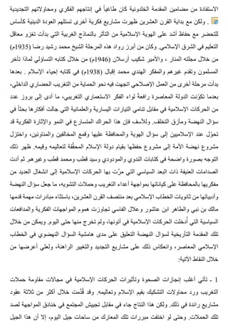 ‫التجديدية‬ ‫ومحاوالتهم‬ ‫الفكري‬ ‫إنتاجهم‬ ‫في‬ ‫ا‬ً ‫طاغي‬ ‫كان‬ ‫الخلدونية‬ ‫المقدمة‬ ‫مضامين‬ ‫من‬ ‫االستفادة‬
‫كأساس‬ ‫الدينية‬ ‫العودة‬ ‫تستلهم‬ ‫أخرى‬ ‫فكرية‬ ‫مشاريع‬ ‫ظهرت‬ ‫العشرين‬ ‫القرن‬ ‫بداية‬ ‫مع‬ ‫ولكن‬ .
‫معاقل‬ ‫تغزو‬ ‫بدأت‬ ‫التي‬ ‫الغربية‬ ‫بالنماذج‬ ‫التأثر‬ ‫من‬ ‫اإلسالمية‬ ‫الهوية‬ ‫على‬ ‫أشد‬ ‫حفاظ‬ ‫مع‬ ‫للتحضر‬
(‫)5391م‬ ‫رضا‬ ‫رشيد‬ ‫محمد‬ ‫الشيخ‬ ‫المرحلة‬ ‫هذه‬ ‫رواد‬ ‫أبرز‬ ‫من‬ ‫وكان‬ .‫اإلسالمي‬ ‫الشرق‬ ‫في‬ ‫التعليم‬
‫تأخر‬ ‫لماذا‬ ‫التساؤلي‬ ‫كتابه‬ ‫خالل‬ ‫من‬ (‫)6491م‬ ‫أرسالن‬ ‫شكيب‬ ‫واألمير‬ ، ‫المنار‬ ‫مجلته‬ ‫خالل‬ ‫من‬
‫بعدها‬ . ‫اإلسالم‬ ‫إحياء‬ ‫كتابه‬ ‫في‬ (‫)8391م‬ ‫إقبال‬ ‫محمد‬ ‫الهندي‬ ‫والمفكر‬ ‫غيرهم‬ ‫وتقدم‬ ‫المسلمون‬
،‫الداخلي‬ ‫الحضاري‬ ‫التغريب‬ ‫من‬ ‫الحماية‬ ‫نحو‬ ‫فيه‬ ‫اتجهت‬ ‫اإلصالحي‬ ‫العمل‬ ‫من‬ ‫أخرى‬ ‫مرحلة‬ ‫بدأت‬
‫عدد‬ ‫بروز‬ ‫إلى‬ ‫أدى‬ ‫ما‬ ،‫التغريبي‬ ‫االستعماري‬ ‫الفكر‬ ‫لواء‬ ‫ة‬ً ‫رافع‬ ‫المعاصرة‬ ‫الدولة‬ ‫ونت‬ّ ‫تك‬ ‫بعدما‬
‫في‬ ‫ا‬ً ‫بحث‬ ‫أفكارها‬ ‫جالت‬ ‫التي‬ ‫والعلمانية‬ ‫اليسارية‬ ‫التيارات‬ ‫تنامي‬ ‫مقابل‬ ‫في‬ ‫اإلسالمية‬ ‫الحركات‬ ‫من‬
‫قد‬ ‫الفكرية‬ ‫واإلثارة‬ ‫النمو‬ ‫في‬ ‫المتسارع‬ ‫الحراك‬ ‫هذا‬ ‫فإن‬ ‫ولألسف‬ .‫التخلف‬ ‫ومأزق‬ ‫النهضة‬ ‫سؤال‬
‫واختزل‬ ،‫والمناوئين‬ ‫المخالفين‬ ‫وقمع‬ ‫عليها‬ ‫والمحافظة‬ ‫الهوية‬ ‫سؤال‬ ‫إلى‬ ‫اإلسالميين‬ ‫عند‬ ‫ول‬ّ ‫تح‬
‫ذلك‬ ‫ظهر‬ .‫وقيمه‬ ‫لتعاليمه‬ ‫ققة‬ِّ ‫المح‬ ‫اإلسالم‬ ‫دولة‬ ‫بقيام‬ ‫حفظها‬ ‫مشروع‬ ‫إلى‬ ‫األمة‬ ‫نهضة‬ ‫مشروع‬
‫أدت‬ ‫ثم‬ .‫وغيرهم‬ ‫قطب‬ ‫ومحمد‬ ‫قطب‬ ‫وسيد‬ ‫والمودودي‬ ‫الندوي‬ ‫كتابات‬ ‫في‬ ‫واضحة‬ ‫بصورة‬ ‫التوجه‬
‫من‬ ‫العديد‬ ‫انشغال‬ ‫إلى‬ ‫اإلسالمية‬ ‫الحركات‬ ‫بها‬ ‫رت‬َّ ‫م‬ ‫التي‬ ‫السياسي‬ ‫البعد‬ ‫ذات‬ ‫العنيفة‬ ‫الصدامات‬
‫النهضة‬ ‫سؤال‬ ‫جعل‬ ‫ما‬ ،‫التشويه‬ ‫وحمالت‬ ‫التغريب‬ ‫أعداء‬ ‫بمواجهة‬ ‫كياناتها‬ ‫على‬ ‫بالمحافظة‬ ‫مفكريها‬
‫قدمها‬ ‫مهمة‬ ‫مبادرات‬ ‫باستثاء‬ ،‫العشرين‬ ‫القرن‬ ‫منتصف‬ ‫بعد‬ ‫اإلسالمي‬ ‫الخطاب‬ ‫ثانويات‬ ‫من‬ ‫وأدبياتها‬
‫والمدافعات‬ ‫الفكرية‬ ‫المواجهات‬ ‫هموم‬ ‫تجاوزت‬ ‫الفاسي‬ ‫وعالل‬ ‫عاشور‬ ‫ابن‬ ‫والطاهر‬ ‫نبي‬ ‫بن‬ ‫مالك‬
‫خالل‬ ‫من‬ ‫ويمكن‬ .‫اليوم‬ ‫حتى‬ ‫منها‬ ‫تخرج‬ ‫ولم‬ ،‫أتونها‬ ‫في‬ ‫اإلسالمية‬ ‫الحركات‬ ‫أدخلت‬ُ ‫التي‬ ‫السياسية‬
‫الخطاب‬ ‫في‬ ‫النهضوي‬ ‫السؤال‬ ‫هامشية‬ ‫مدى‬ ‫على‬ ‫التعليق‬ ‫النهضة‬ ‫لسؤال‬ ‫التأريخية‬ ‫المقدمة‬ ‫تلك‬
‫من‬ ‫أعرضها‬ ‫ولعلي‬ ،‫الراهنة‬ ‫والتغيير‬ ‫التجديد‬ ‫مشاريع‬ ‫على‬ ‫ذلك‬ ‫وانعكاس‬ ،‫المعاصر‬ ‫اإلسالمي‬
:‫اآلتية‬ ‫النقاط‬ ‫خالل‬
‫حمالت‬ ‫مقاومة‬ ‫مجاالت‬ ‫في‬ ‫اإلسالمية‬ ‫الحركات‬ ‫وتأثيرات‬ ‫الصحوة‬ ‫إنجازات‬ ‫أغلب‬ ‫تأتي‬ ‫ـ‬ 1
‫عقود‬ ‫ثالثة‬ ‫من‬ ‫أكثر‬ ‫خالل‬ ‫دمت‬ِّ ‫ق‬ُ ‫وقد‬ .‫وتعاليمه‬ ‫اإلسالم‬ ‫بقيم‬ ‫التشكيك‬ ‫محاوالت‬ ‫ورد‬ ‫التغريب‬
‫لصد‬ ‫المواجهة‬ ‫خنادق‬ ‫في‬ ‫المجتمع‬ ‫تجييش‬ ‫مقابل‬ ‫في‬ ‫جاء‬ ‫النتاج‬ ‫هذا‬ ‫ولكن‬ .‫ذلك‬ ‫في‬ ‫رائدة‬ ‫مشاريع‬
‫الجيل‬ ‫هذا‬ ‫أن‬ ‫إال‬ ،‫اليوم‬ ‫جيل‬ ‫ساحات‬ ‫من‬ ‫المعارك‬ ‫تلك‬ ‫مبررات‬ ‫اختفت‬ ‫لو‬ ‫وحتى‬ .‫الحمالت‬ ‫تلك‬
 