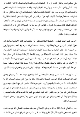 ‫أو‬ ‫التفكيك‬ ‫تقبل‬ ‫ال‬ ‫صلدة‬ ‫واحدة‬ ‫كحالة‬ ‫الغربية‬ ‫المنتجات‬ ‫كل‬ ‫إزاء‬ ‫الشديد‬ ‫والقلق‬ ‫الحذر‬ ‫يستلهم‬ ‫بقي‬
‫الثقافي‬ ‫للوافد‬ ‫المغلقة‬ ‫األجواء‬ ‫فتحت‬ ‫والتواصلية‬ ‫التقنية‬ ‫وثوراته‬ ‫العصر‬ ‫معطيات‬ ‫ولكن‬ .‫النظر‬ ‫إعادة‬
‫برزت‬ ‫وبالتالي‬ .‫واحد‬ ‫ن‬ٍ ‫آ‬ ‫في‬ ‫واستحالتها‬ ‫سذاجتها‬ ‫تثبت‬ ‫التخندق‬ ‫فكرة‬ ‫جعل‬ ‫ما‬ ،‫الغربي‬ ‫واالجتماعي‬
‫الفكرية‬ ‫المنتجات‬ ‫من‬ ‫واالستفادة‬ ‫الغرب‬ ‫من‬ ‫مواقفهم‬ ‫حول‬ ‫اليوم‬ ‫الشباب‬ ‫جيل‬ ‫طرحها‬ ‫عديدة‬ ‫تساؤالت‬
‫األخالقية‬ ‫القيم‬ ‫سر‬ّ ‫نج‬ ‫وهل‬ ،‫المدنية‬ ‫مؤسساته‬ ‫مع‬ ‫التعاون‬ ‫ومدى‬ ،‫األوروبية‬ ‫النهضة‬ ‫لعصر‬ ‫والفلسفية‬
‫الخطاب‬ ‫يزال‬ ‫ال‬ ‫التي‬ ‫التساؤالت‬ ‫من‬ ‫غيرها‬ ‫إلى‬ ،‫والتفاهم‬ ‫للحوار‬ ‫حضارية‬ ‫كمشتركات‬ ‫التوافقية‬
‫جدواها‬ ‫تبعث‬ ‫واقعية‬ ‫ال‬ً ‫حلو‬ ‫وليس‬ ،‫األزمة‬ ‫هذه‬ ‫فيه‬ ‫يتجاوز‬ ‫مخرج‬ ‫عن‬ ‫يبحث‬ ‫المعاصر‬ ‫اإلسالمي‬
.‫متلقيه‬ ‫وعقول‬ ‫نفوس‬ ‫في‬
‫إلى‬ ‫دت‬ّ ‫وأ‬ ،‫اإلسالمية‬ ‫الحركات‬ ‫طاقات‬ ‫من‬ ‫ا‬ً ‫كثير‬ ‫استنزفت‬ ‫والمفتعلة‬ ‫المتكررة‬ ‫الصراعات‬ ‫هذه‬ ‫ـ‬ 2
‫األيديولوجي‬ ‫الخطاب‬ ‫وأصبح‬ ،‫الحركات‬ ‫هذه‬ ‫واهتمامات‬ ‫أدبيات‬ ‫طبيعة‬ ‫على‬ ‫السياسي‬ ‫الجانب‬ ‫ول‬ّ ‫تغ‬
.‫االجتماعية‬ ‫الوظيفة‬ ‫طبيعة‬ ‫عن‬ ‫والحضارة‬ ‫النهضة‬ ‫مسألة‬ ‫وغابت‬ ،‫أبنائها‬ ‫تفكير‬ ‫على‬ ‫المهيمن‬ ‫هو‬
‫فيها‬ ‫تعيش‬ ‫التي‬ ‫ية‬ّ ‫الحضار‬ ‫األزمة‬ ‫لطبيعة‬ ‫رؤيته‬ ‫عن‬ ‫ية‬ّ ‫اإلسالم‬ ‫الحركات‬ ‫أبناء‬ ‫بعض‬ ‫سألت‬ ‫وإذا‬
:‫أجابك‬ ‫لف‬ّ ‫التخ‬ ‫من‬ ‫الخروج‬ ‫طريق‬ ‫عن‬ ‫سألته‬ ‫إذا‬ ‫م‬ّ ‫ث‬ ،‫اإلسالم‬ ‫عن‬ ‫البعد‬ ‫هو‬ ‫السبب‬ ‫ن‬ّ ‫أ‬ ‫أجابك‬ ‫مة‬ّ ‫األ‬
‫بعيدة‬ ،‫وعظية‬ ‫إنشائية‬ ‫بلغة‬ ‫أجابك‬ ‫وأين؟‬ ‫ومتى؟‬ ‫ولماذا؟‬ ‫كيف؟‬ ‫سألته‬ ‫إذا‬ ‫نك‬ّ ‫لك‬ ،‫الحل‬ ‫هو‬ ‫اإلسالم‬ ‫ن‬ّ ‫إ‬
.‫البلدان‬ ‫وتنمية‬ ‫والعمران‬ ‫النهوض‬ ‫في‬ ‫اإلسالم‬ ‫قيم‬ ‫وتوظيف‬ ‫الحياة‬ ‫صناعة‬ ‫وحسن‬ ‫البرمجة‬ ‫لغة‬ ‫عن‬
‫بعض‬ ‫ولكن‬ ،‫األمر‬ ‫لف‬ّ ‫ك‬ ‫مهما‬ ‫والتغيير‬ ‫البناء‬ ‫تقتضي‬ ‫عمل‬ ‫برامج‬ ‫هي‬ ‫النهضة‬ ‫مشروعات‬ ‫ـ‬ 3
‫النوايا‬ ‫أصحاب‬ ‫يجذب‬ ‫الذي‬ (‫نبي‬ ‫بن‬ ‫مالك‬ ‫قاله‬ ‫)الذي‬ ‫السهولة‬ ‫مبدأ‬ ‫إلى‬ ‫لجأت‬ ‫اإلسالمية‬ ‫التيارات‬
‫وصراخ‬ ‫الشعارات‬ ‫بوهج‬ ‫الحركة‬ ‫متطلبات‬ ‫عن‬ ‫يستعاض‬ ‫م‬َّ ‫ث‬ ‫ومن‬ ،‫المستكينة‬ ‫المخدرة‬ ‫والفئات‬ ‫الطيبة‬
‫ثم‬ ،‫الوقتي‬ ‫االشتعال‬ ‫بذلك‬ ‫المسلم‬ ‫الضمير‬ ‫يرضى‬ ‫بحيث‬ ،‫والحريات‬ ‫بالحقوق‬ ‫العاجزة‬ ‫المطالبات‬
،‫الجمهور‬ ‫لعواطف‬ ‫المدغدغة‬ ‫الصوتية‬ ‫بالمشاريع‬ ‫أشبه‬ ‫إنها‬ .‫تغيير‬ ‫دون‬ ‫من‬ ‫سبق‬ ‫كما‬ ‫شي‬ ‫كل‬ ‫يعود‬
‫للحراك‬ ‫الفكر‬ ‫ويدفع‬ ‫الذهن‬ ‫ينظم‬ ‫عميق‬ ‫فكري‬ ‫ء‬ٍ ‫بنا‬ ‫غير‬ ‫من‬ ‫ولكن‬ ،‫العقول‬ ‫إلى‬ ‫ينفذ‬ ‫منها‬ ‫والقليل‬
.‫الراشد‬ ‫المجتمعي‬
‫دون‬ ‫من‬ ‫الفردي‬ ‫الصالح‬ ‫مستوى‬ ‫على‬ ‫مهم‬ ‫اإلصالح‬ ‫في‬ ‫التربوي‬ ‫التكوين‬ ‫طريق‬ ‫انتهاج‬ ‫إن‬ ‫ـ‬ 4
،‫األهداف‬ ‫على‬ ‫العام‬ ‫التوافق‬ ‫من‬ ‫مشترك‬ ‫بقدر‬ ‫والفئات‬ ‫القوى‬ ‫كل‬ ‫يتطلب‬ ‫الذي‬ ‫المجتمعي‬ ‫التغيير‬
 