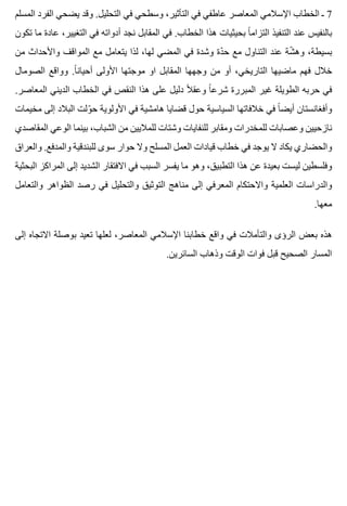 ‫المسلم‬ ‫الفرد‬ ‫يضحي‬ ‫وقد‬ .‫التحليل‬ ‫في‬ ‫وسطحي‬ ،‫التأثير‬ ‫في‬ ‫عاطفي‬ ‫المعاصر‬ ‫اإلسالمي‬ ‫الخطاب‬ ‫ـ‬ 7
‫تكون‬ ‫ما‬ ‫عادة‬ ،‫التغيير‬ ‫في‬ ‫أدواته‬ ‫نجد‬ ‫المقابل‬ ‫في‬ .‫الخطاب‬ ‫هذا‬ ‫بحيثيات‬ ‫ا‬ً ‫التزام‬ ‫التنفيذ‬ ‫عند‬ ‫بالنفيس‬
‫من‬ ‫واألحداث‬ ‫المواقف‬ ‫مع‬ ‫يتعامل‬ ‫لذا‬ ،‫لها‬ ‫المضي‬ ‫في‬ ‫وشدة‬ ‫دة‬ّ ‫ح‬ ‫مع‬ ‫التناول‬ ‫عند‬ ‫شة‬ّ ‫وه‬ ،‫بسيطة‬
‫الصومال‬ ‫وواقع‬ .‫ا‬ً ‫أحيان‬ ‫األولى‬ ‫موجتها‬ ‫او‬ ‫المقابل‬ ‫وجهها‬ ‫من‬ ‫أو‬ ،‫التاريخي‬ ‫ماضيها‬ ‫فهم‬ ‫خالل‬
.‫المعاصر‬ ‫الديني‬ ‫الخطاب‬ ‫في‬ ‫النقص‬ ‫هذا‬ ‫على‬ ‫دليل‬ ‫ال‬ً ‫وعق‬ ‫ا‬ً ‫شرع‬ ‫المبررة‬ ‫غير‬ ‫الطويلة‬ ‫حربه‬ ‫في‬
‫مخيمات‬ ‫إلى‬ ‫البالد‬ ‫ولت‬ّ ‫ح‬ ‫األولوية‬ ‫في‬ ‫هامشية‬ ‫قضايا‬ ‫حول‬ ‫السياسية‬ ‫خالفاتها‬ ‫في‬ ‫ا‬ً ‫أيض‬ ‫وأفغانستان‬
‫المقاصدي‬ ‫الوعي‬ ‫بينما‬ ،‫الشباب‬ ‫من‬ ‫للماليين‬ ‫وشتات‬ ‫للنفايات‬ ‫ومقابر‬ ‫للمخدرات‬ ‫وعصابات‬ ‫نازحيين‬
‫والعراق‬ .‫والمدفع‬ ‫للبندقية‬ ‫سوى‬ ‫حوار‬ ‫وال‬ ‫المسلح‬ ‫العمل‬ ‫قيادات‬ ‫خطاب‬ ‫في‬ ‫يوجد‬ ‫ال‬ ‫يكاد‬ ‫والحضاري‬
‫البحثية‬ ‫المراكز‬ ‫إلى‬ ‫الشديد‬ ‫االفتقار‬ ‫في‬ ‫السبب‬ ‫يفسر‬ ‫ما‬ ‫وهو‬ ،‫التطبيق‬ ‫هذا‬ ‫عن‬ ‫بعيدة‬ ‫ليست‬ ‫وفلسطين‬
‫والتعامل‬ ‫الظواهر‬ ‫رصد‬ ‫في‬ ‫والتحليل‬ ‫التوثيق‬ ‫مناهج‬ ‫إلى‬ ‫المعرفي‬ ‫واالحتكام‬ ‫العلمية‬ ‫والدراسات‬
.‫معها‬
‫إلى‬ ‫االتجاه‬ ‫بوصلة‬ ‫تعيد‬ ‫لعلها‬ ،‫المعاصر‬ ‫اإلسالمي‬ ‫خطابنا‬ ‫واقع‬ ‫في‬ ‫والتأمالت‬ ‫الرؤى‬ ‫بعض‬ ‫هذه‬
.‫السائرين‬ ‫وذهاب‬ ‫الوقت‬ ‫فوات‬ ‫قبل‬ ‫الصحيح‬ ‫المسار‬
 