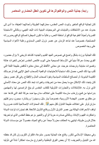 ‫المعاصر‬ ‫الحضاري‬ ‫العقل‬ ‫تكوين‬ ‫في‬ ‫والواقعوأثرها‬ ‫النص‬ ‫جدلية‬ :‫ا‬ً ‫رابع‬
‫إلى‬ ‫أدى‬ ‫ما‬ ،‫العنيفة‬ ‫وأحداثهما‬ ‫الطويلة‬ ‫معاركهما‬ ،‫المقدس‬ ‫النص‬ ‫وثبوت‬ ‫المتغير‬ ‫الواقع‬ ‫لجدلية‬ ‫كان‬
‫االستجابة‬ ‫وبالتالي‬ ،‫الغيبي‬ ‫بعد‬ُ ‫ال‬ ‫ذات‬ ‫الدينية‬ ‫المرجعيات‬ ‫في‬ ‫والتباينات‬ ‫االنشقاقات‬ ‫من‬ ‫عدد‬ ‫حدوث‬
‫وضروراته‬ ‫الواقع‬ ‫لصالح‬ ‫السيطرة‬ ‫تكون‬ ‫ما‬ ‫ا‬ً ‫وغالب‬ ،‫النص‬ ‫لسلطة‬ ‫أو‬ ‫للواقع‬ ‫الطوعية‬ ‫ا‬ً ‫وأحيان‬ ‫القسرية‬
‫السياسية‬ ‫األهواء‬ ‫وغلبة‬ ‫السماوي‬ ‫النص‬ ‫نزول‬ ‫عصر‬ ‫عن‬ ‫الزمان‬ ‫تباعد‬ ‫عند‬ ‫ا‬ً ‫خصوص‬ ،‫المصلحية‬
.‫الخصوص‬ ‫وجه‬ ‫على‬
‫حضوره‬ ‫يزال‬ ‫ال‬ ‫تاريخي‬ ‫كشاهد‬ ‫والجديد؛‬ ‫القديم‬ ‫العهد‬ ‫نصوص‬ ‫في‬ ‫واضح‬ ‫بشكل‬ ‫برزت‬ ‫الجدلية‬ ‫تلك‬
‫هائلة‬ ‫لتغيرات‬ ‫رض‬ّ ‫تع‬ ‫المقدس‬ ‫فالنص‬ ،‫اليوم‬ ‫حتى‬ ‫المسيحية‬ ‫األوساط‬ ‫في‬ ‫ا‬ً ‫ديني‬ ‫ا‬ً ‫حراك‬ ‫يحدث‬ ‫القوي‬
‫التي‬ ‫اللغة‬ ‫طبيعة‬ ‫تناقض‬ُ ‫مغايرة‬ ‫ن‬ٍ ‫معا‬ ‫إلى‬ ‫األلفاظ‬ ‫معاني‬ ‫عن‬ ‫خرجت‬ ‫وترجمات‬ ‫متباينة‬ ‫وتفسيرات‬
‫بذلك‬ ‫تزعم‬ ‫كما‬ ‫اإللهي‬ ‫الحق‬ ‫ألصحاب‬ ‫الواقعية‬ ‫لالحتياجات‬ ‫ة‬ً ‫استجاب‬ ‫ذلك‬ ‫حصل‬ ،‫النص‬ ‫ذلك‬ ‫بها‬ ‫كتب‬ُ
‫وجيل‬ ‫عصر‬ ‫كل‬ ‫وفي‬ .‫واإلقطاع‬ ‫المال‬ ‫أصحاب‬ ‫ونفوذ‬ ‫السياسية‬ ‫السلطات‬ ‫لمصالح‬ ‫أو‬ ،‫البابوية‬ ‫الكنيسة‬
‫األصلي‬ ‫معناه‬ ‫عن‬ ‫النص‬ ‫ذلك‬ ‫تبعد‬ ‫وتغيرات‬ ‫تحريفات‬ ‫من‬ ‫معه‬ ‫يحمل‬ ‫ما‬ ‫مع‬ ‫اإلشكال‬ ‫ذلك‬ ‫يتجدد‬ ‫كان‬
‫والمهتمين‬ ‫لها‬ ‫الراصدين‬ ‫ج‬ُ ‫ين‬ ‫لم‬ ‫المقدس‬ ‫للكتاب‬ ‫التأويلية‬ ‫والتجاوزات‬ ‫فاإلشكاالت‬ .‫به‬ ‫نزل‬ ‫الذي‬
‫عدد‬ ‫قادها‬ ‫التي‬ ‫النقد‬ ‫حركة‬ ‫ضد‬ ‫مدارسها‬ ‫اختالف‬ ‫على‬ ‫الكنيسة‬ ‫مارسته‬ ‫وإرهاب‬ ‫قمع‬ ‫من‬ ‫بدراستها‬
‫قبلهم‬ ‫ومن‬ ،‫سيمون‬ ‫وريتشارد‬ ‫وسبينوزا‬ ‫بايل‬ ‫بيار‬ ‫ا‬ً ‫خصوص‬ ،‫األوروبية‬ ‫النهضة‬ ‫عصور‬ ‫مفكري‬ ‫من‬
‫ضرورية‬ ‫كانت‬ ‫اإلصالحية‬ ‫المحاوالت‬ ‫تلك‬ . ‫منهم‬ ‫لكل‬ ‫التناول‬ ‫طبيعة‬ ‫اختالف‬ ‫على‬ ‫لوثر‬ ‫مارتن‬
‫الديانة‬ ‫ثوابت‬ ‫تجاوزات‬ ‫فقد‬ .‫الالحقة‬ ‫التأويل‬ ‫ووقائع‬ ‫األول‬ ‫التنزيل‬ ‫عصر‬ ‫بين‬ ‫الهائلة‬ ‫االنحرافات‬ ‫لوقف‬
‫تحريفه‬ ‫تم‬ ‫الذي‬ ‫المقدس‬ ‫حفظ‬ ‫بزعم‬ ‫والتعبير‬ ‫الرأي‬ ‫حرية‬ ‫صادرت‬ ‫وبالتالي‬ ،‫واإلبانة‬ ‫الفهم‬ ‫واحتكرت‬
‫الدولة‬ ‫مؤسسات‬ ‫عن‬ ‫ال‬ً ‫مفصو‬ ،‫الحياة‬ ‫واقع‬ ‫عن‬ ‫ا‬ً ‫مبعد‬ ‫ال‬ً ‫معزو‬ ‫المطاف‬ ‫به‬ ‫لينتهي‬ ،‫طويلة‬ ‫قرون‬ ‫خالل‬
.‫المعاصرة‬
‫حفظه‬ ‫قد‬ ‫كان‬ ‫وإن‬ ‫الكريم‬ ‫فالقرآن‬ ،‫متنوعة‬ ‫بصور‬ ‫الجدلية‬ ‫هذه‬ ‫وقائع‬ ‫تتكرر‬ ‫اإلسالمي‬ ‫محيطنا‬ ‫وفي‬
‫تأوليه‬ ‫في‬ ‫ا‬ً ‫شاذ‬ ‫ا‬ً ‫احتكار‬ ‫مارست‬ ‫والخوارج‬ ‫الباطنية‬ ‫الفرق‬ ‫بعض‬ ‫أن‬ ‫إال‬ ،‫والتحريف‬ ‫التبديل‬ ‫من‬ ‫هللا‬
 