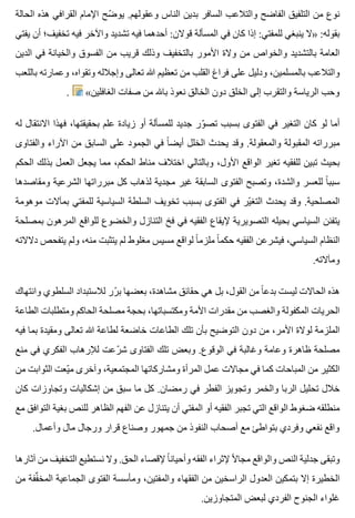 ‫الحالة‬ ‫هذه‬ ‫القرافي‬ ‫اإلمام‬ ‫ضح‬ّ ‫يو‬ .‫وعقولهم‬ ‫الناس‬ ‫بدين‬ ‫السافر‬ ‫والتالعب‬ ‫الفاضح‬ ‫التلفيق‬ ‫من‬ ‫نوع‬
‫يفتي‬ ‫أن‬ ‫تخفيف؛‬ ‫فيه‬ ‫واآلخر‬ ‫تشديد‬ ‫فيه‬ ‫أحدهما‬ :‫قوالن‬ ‫المسألة‬ ‫في‬ ‫كان‬ ‫إذا‬ :‫للمفتي‬ ‫ينبغي‬ ‫»ال‬ :‫بقوله‬
‫الدين‬ ‫في‬ ‫والخيانة‬ ‫الفسوق‬ ‫من‬ ‫قريب‬ ‫وذلك‬ ‫بالتخفيف‬ ‫األمور‬ ‫والة‬ ‫من‬ ‫والخواص‬ ‫بالتشديد‬ ‫العامة‬
‫باللعب‬ ‫وعمارته‬ ،‫وتقواه‬ ‫وإجالله‬ ‫تعالى‬ ‫هللا‬ ‫تعظيم‬ ‫من‬ ‫القلب‬ ‫فراغ‬ ‫على‬ ‫ودليل‬ ،‫بالمسلمين‬ ‫والتالعب‬
. «‫الغافلين‬ ‫صفات‬ ‫من‬ ‫باهلل‬ ‫نعوذ‬ ‫الخالق‬ ‫دون‬ ‫الخلق‬ ‫إلى‬ ‫والتقرب‬ ‫الرياسة‬ ‫وحب‬
‫له‬ ‫االنتقال‬ ‫فهذا‬ ،‫بحقيقتها‬ ‫علم‬ ‫زيادة‬ ‫أو‬ ‫للمسألة‬ ‫جديد‬ ‫ور‬ّ ‫تص‬ ‫بسبب‬ ‫الفتوى‬ ‫في‬ ‫التغير‬ ‫كان‬ ‫لو‬ ‫أما‬
‫والفتاوى‬ ‫اآلراء‬ ‫من‬ ‫السابق‬ ‫على‬ ‫الجمود‬ ‫في‬ ‫ا‬ً ‫أيض‬ ‫الخلل‬ ‫يحدث‬ ‫وقد‬ .‫والمعقولة‬ ‫المقبولة‬ ‫مبرراته‬
‫الحكم‬ ‫بذلك‬ ‫العمل‬ ‫يجعل‬ ‫مما‬ ،‫الحكم‬ ‫مناط‬ ‫اختالف‬ ‫وبالتالي‬ ،‫األول‬ ‫الواقع‬ ‫تغير‬ ‫للفقيه‬ ‫تبين‬ ‫بحيث‬
‫ومقاصدها‬ ‫الشرعية‬ ‫مبرراتها‬ ‫كل‬ ‫لذهاب‬ ‫مجدية‬ ‫غير‬ ‫السابقة‬ ‫الفتوى‬ ‫وتصبح‬ ،‫والشدة‬ ‫للعسر‬ ‫ا‬ً ‫سبب‬
‫موهومة‬ ‫بمآالت‬ ‫للمفتي‬ ‫السياسية‬ ‫السلطة‬ ‫تخويف‬ ‫بسبب‬ ‫الفتوى‬ ‫في‬ ‫ير‬ّ ‫التغ‬ ‫يحدث‬ ‫وقد‬ .‫المصلحية‬
‫بمصلحة‬ ‫المرهون‬ ‫للواقع‬ ‫والخضوع‬ ‫التنازل‬ ‫فخ‬ ‫في‬ ‫الفقيه‬ ‫إليقاع‬ ‫التصويرية‬ ‫بحيله‬ ‫السياسي‬ ‫يتفنن‬
‫دالالته‬ ‫يتفحص‬ ‫ولم‬ ،‫منه‬ ‫يتثبت‬ ‫لم‬ ‫مغلوط‬ ‫مسيس‬ ‫لواقع‬ ‫ا‬ً ‫ملزم‬ ‫ا‬ً ‫حكم‬ ‫الفقيه‬ ‫فيشرعن‬ ،‫السياسي‬ ‫النظام‬
.‫ومآالته‬
‫وانتهاك‬ ‫السلطوي‬ ‫لالستبداد‬ ‫رر‬ّ ‫ب‬ ‫بعضها‬ ،‫مشاهدة‬ ‫حقائق‬ ‫هي‬ ‫بل‬ ،‫القول‬ ‫من‬ ‫ا‬ً ‫بدع‬ ‫ليست‬ ‫الحاالت‬ ‫هذه‬
‫الطاعة‬ ‫ومتطلبات‬ ‫الحاكم‬ ‫مصلحة‬ ‫بحجة‬ ،‫ومكتسباتها‬ ‫األمة‬ ‫مقدرات‬ ‫من‬ ‫والغصب‬ ‫المكفولة‬ ‫الحريات‬
‫فيه‬ ‫بما‬ ‫ومقيدة‬ ‫تعالى‬ ‫هللا‬ ‫لطاعة‬ ‫خاضعة‬ ‫الطاعات‬ ‫تلك‬ ‫بأن‬ ‫التوضيح‬ ‫دون‬ ‫من‬ ،‫األمر‬ ‫لوالة‬ ‫الملزمة‬
‫منع‬ ‫في‬ ‫الفكري‬ ‫لإلرهاب‬ ‫رعت‬ّ ‫ش‬ ‫الفتاوى‬ ‫تلك‬ ‫وبعض‬ .‫الوقوع‬ ‫في‬ ‫وغالبة‬ ‫وعامة‬ ‫ظاهرة‬ ‫مصلحة‬
‫من‬ ‫الثوابت‬ ‫يعت‬ّ ‫م‬ ‫وآخرى‬ ،‫المجتمعية‬ ‫ومشاركاتها‬ ‫المرأة‬ ‫عمل‬ ‫مجاالت‬ ‫في‬ ‫كما‬ ‫المباحات‬ ‫من‬ ‫الكثير‬
‫كان‬ ‫وتجاوزات‬ ‫إشكاليات‬ ‫من‬ ‫سبق‬ ‫ما‬ ‫كل‬ .‫رمضان‬ ‫في‬ ‫الفطر‬ ‫وتجويز‬ ‫والخمر‬ ‫الربا‬ ‫تحليل‬ ‫خالل‬
‫مع‬ ‫التوافق‬ ‫بغية‬ ‫للنص‬ ‫الظاهر‬ ‫الفهم‬ ‫عن‬ ‫يتنازل‬ ‫أن‬ ‫المفتي‬ ‫أو‬ ‫الفقيه‬ ‫تجبر‬ ‫التي‬ ‫الواقع‬ ‫ضغوط‬ ‫منطلقه‬
.‫وأعمال‬ ‫مال‬ ‫ورجال‬ ‫قرار‬ ‫وصناع‬ ‫جمهور‬ ‫من‬ ‫النفوذ‬ ‫أصحاب‬ ‫مع‬ ‫بتواطئ‬ ‫وفردي‬ ‫نفعي‬ ‫واقع‬
‫آثارها‬ ‫من‬ ‫التخفيف‬ ‫نستطيع‬ ‫وال‬ .‫الحق‬ ‫إلقصاء‬ ‫ا‬ً ‫وأحيان‬ ‫الفقه‬ ‫إلثراء‬ ‫ال‬ً ‫مجا‬ ‫والواقع‬ ‫النص‬ ‫جدلية‬ ‫وتبقى‬
‫من‬ ‫ففة‬ِّ ‫المخ‬ ‫الجماعية‬ ‫الفتوى‬ ‫ومأسسة‬ ،‫والمفتين‬ ‫الفقهاء‬ ‫من‬ ‫الراسخين‬ ‫العدول‬ ‫بتمكين‬ ‫إال‬ ‫الخطيرة‬
.‫المتجاوزين‬ ‫لبعض‬ ‫الفردي‬ ‫الجنوح‬ ‫غلواء‬
 