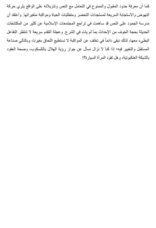 ‫حركة‬ ‫يثري‬ ‫الواقع‬ ‫على‬ ‫وتنزيالته‬ ‫النص‬ ‫مع‬ ‫التعامل‬ ‫في‬ ‫والممنوع‬ ‫المقبول‬ ‫حدود‬ ‫معرفة‬ ‫أن‬ ‫كما‬
‫أن‬ ‫وأعتقد‬ .‫متغيراتها‬ ‫ومواكبة‬ ‫الحياة‬ ‫ومتطلبات‬ ‫التحضر‬ ‫لمستجدات‬ ‫السريعة‬ ‫واالستجابة‬ ‫النهوض‬
‫المكتشفات‬ ‫من‬ ‫كثير‬ ‫عن‬ ‫اإلسالمية‬ ‫المجتمعات‬ ‫تراجع‬ ‫في‬ ‫ساهمت‬ ‫قد‬ ‫النص‬ ‫على‬ ‫الجمود‬ ‫مدرسة‬
‫التفاعل‬ ‫تنتظر‬ ‫ال‬ ‫سريعة‬ ‫التقدم‬ ‫وعجلة‬ .‫الشرع‬ ‫في‬ ‫ت‬ِ ‫يا‬ ‫لم‬ ‫بما‬ ‫اإلحداث‬ ‫من‬ ‫الخوف‬ ‫بحجة‬ ‫الحديثة‬
‫صناعة‬ ‫وبالتالي‬ ،‫بغيرنا‬ ‫اللحاق‬ ‫نستطيع‬ ‫ال‬ ‫المواكبة‬ ‫عن‬ ‫تخلف‬ ‫في‬ ‫ا‬ً ‫دائم‬ ‫نبقى‬ ‫لذلك‬ ،‫معها‬ ‫البطيء‬
‫العقود‬ ‫وصحة‬ ،‫بالتلسكوب‬ ‫الهالل‬ ‫رؤية‬ ‫جواز‬ ‫عن‬ ‫نسأل‬ ‫نزال‬ ‫ال‬ ‫كنا‬ ‫إذا‬ ‫فيه؛‬ ‫والتغيير‬ ‫المستقبل‬
!‫السيارة؟‬ ‫المرأة‬ ‫تقود‬ ‫وهل‬ ،‫العنكبوتية‬ ‫بالشبكة‬
 