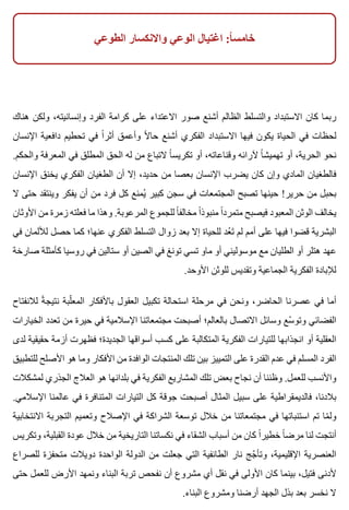 ‫الطوعي‬ ‫واالنكسار‬ ‫الوعي‬ ‫اغتيال‬ :‫ا‬ً ‫خامس‬
‫هناك‬ ‫ولكن‬ ،‫وإنسانيته‬ ‫الفرد‬ ‫كرامة‬ ‫على‬ ‫االعتداء‬ ‫صور‬ ‫أشنع‬ ‫الظالم‬ ‫والتسلط‬ ‫االستبداد‬ ‫كان‬ ‫ربما‬
‫اإلنسان‬ ‫دافعية‬ ‫تحطيم‬ ‫في‬ ‫ا‬ً ‫أثر‬ ‫وأعمق‬ ‫ال‬ً ‫حا‬ ‫أشنع‬ ‫الفكري‬ ‫االستبداد‬ ‫فيها‬ ‫يكون‬ ‫الحياة‬ ‫في‬ ‫لحظات‬
.‫والحكم‬ ‫المعرفة‬ ‫في‬ ‫المطلق‬ ‫الحق‬ ‫له‬ ‫من‬ ‫التباع‬ ‫ا‬ً ‫تكريس‬ ‫أو‬ ،‫وقناعاته‬ ‫آلرائه‬ ‫ا‬ً ‫تهميش‬ ‫أو‬ ،‫الحرية‬ ‫نحو‬
‫اإلنسان‬ ‫يخنق‬ ‫الفكري‬ ‫الطغيان‬ ‫أن‬ ‫إال‬ ،‫حديد‬ ‫من‬ ‫بعصا‬ ‫اإلنسان‬ ‫يضرب‬ ‫كان‬ ‫وإن‬ ‫المادي‬ ‫فالطغيان‬
‫ال‬ ‫حتى‬ ‫وينتقد‬ ‫يفكر‬ ‫أن‬ ‫من‬ ‫فرد‬ ‫كل‬ ‫يمنع‬ُ ‫كبير‬ ‫سجن‬ ‫في‬ ‫المجتمعات‬ ‫تصبح‬ ‫حينها‬ !‫حرير‬ ‫من‬ ‫بحبل‬
‫األوثان‬ ‫من‬ ‫زمرة‬ ‫فعلته‬ ‫ما‬ ‫وهذا‬ .‫المرعوبة‬ ‫للجموع‬ ‫ا‬ً ‫مخالف‬ ‫ا‬ً ‫منبوذ‬ ‫ا‬ً ‫متمرد‬ ‫فيصبح‬ ‫المعبود‬ ‫الوثن‬ ‫يخالف‬
‫في‬ ‫لأللمان‬ ‫حصل‬ ‫كما‬ ‫عنها؛‬ ‫الفكري‬ ‫التسلط‬ ‫زوال‬ ‫بعد‬ ‫إال‬ ‫للحياة‬ ‫عد‬ُ ‫ت‬َ ‫لم‬ ‫أمم‬ ‫على‬ ‫فيها‬ ‫قضوا‬ ‫البشرية‬
‫صارخة‬ ‫كأمثلة‬ ‫روسيا‬ ‫في‬ ‫ستالين‬ ‫أو‬ ‫الصين‬ ‫في‬ ‫تونغ‬ ‫تسي‬ ‫ماو‬ ‫أو‬ ‫موسوليني‬ ‫مع‬ ‫الطليان‬ ‫أو‬ ‫هتلر‬ ‫عهد‬
.‫األوحد‬ ‫للوثن‬ ‫وتقديس‬ ‫الجماعية‬ ‫الفكرية‬ ‫لإلبادة‬
‫لالنفتاح‬ ‫ة‬ً ‫نتيج‬ ‫لبة‬ّ ‫المع‬ ‫باألفكار‬ ‫العقول‬ ‫تكبيل‬ ‫استحالة‬ ‫مرحلة‬ ‫في‬ ‫ونحن‬ ،‫الحاضر‬ ‫عصرنا‬ ‫في‬ ‫أما‬
‫الخيارات‬ ‫تعدد‬ ‫من‬ ‫حيرة‬ ‫في‬ ‫اإلسالمية‬ ‫مجتمعاتنا‬ ‫أصبحت‬ ‫بالعالم؛‬ ‫االتصال‬ ‫وسائل‬ ‫سع‬ّ ‫وتو‬ ‫الفضائي‬
‫لدى‬ ‫حقيقية‬ ‫أزمة‬ ‫فظهرت‬ ‫الجديدة؛‬ ‫أسواقها‬ ‫كسب‬ ‫على‬ ‫المتكالبة‬ ‫الفكرية‬ ‫للتيارات‬ ‫انجذابها‬ ‫أو‬ ‫العقلية‬
‫للتطبيق‬ ‫األصلح‬ ‫هو‬ ‫وما‬ ‫األفكار‬ ‫من‬ ‫الوافدة‬ ‫المنتجات‬ ‫تلك‬ ‫بين‬ ‫التمييز‬ ‫على‬ ‫القدرة‬ ‫عدم‬ ‫في‬ ‫المسلم‬ ‫الفرد‬
‫لمشكالت‬ ‫الجذري‬ ‫العالج‬ ‫هو‬ ‫بلدانها‬ ‫في‬ ‫الفكرية‬ ‫المشاريع‬ ‫تلك‬ ‫بعض‬ ‫نجاح‬ ‫أن‬ ‫وظننا‬ .‫للعمل‬ ‫واألنسب‬
.‫اإلسالمي‬ ‫عالمنا‬ ‫في‬ ‫المتنافرة‬ ‫التيارات‬ ‫كل‬ ‫جوقة‬ ‫أصبحت‬ ‫المثال‬ ‫سبيل‬ ‫على‬ ‫فالديمقراطية‬ ،‫بالدنا‬
‫االنتخابية‬ ‫التجربة‬ ‫وتعميم‬ ‫اإلصالح‬ ‫في‬ ‫الشراكة‬ ‫توسعة‬ ‫خالل‬ ‫من‬ ‫مجتمعاتنا‬ ‫في‬ ‫استنباتها‬ ‫تم‬ ‫ما‬ّ ‫ول‬
‫وتكريس‬ ،‫القبلية‬ ‫عودة‬ ‫خالل‬ ‫من‬ ‫التاريخية‬ ‫نكساتنا‬ ‫في‬ ‫الشقاء‬ ‫أسباب‬ ‫من‬ ‫كان‬ ‫ا‬ً ‫خطير‬ ‫ا‬ً ‫مرض‬ ‫لنا‬ ‫أنتجت‬
‫للصراع‬ ‫متحفزة‬ ‫دويالت‬ ‫الواحدة‬ ‫الدولة‬ ‫من‬ ‫جعلت‬ ‫التي‬ ‫الطائفية‬ ‫نار‬ ‫جج‬ّ ‫وتأ‬ ،‫اإلقليمية‬ ‫العنصرية‬
‫حتى‬ ‫للعمل‬ ‫األرض‬ ‫ونمهد‬ ‫البناء‬ ‫تربة‬ ‫نفحص‬ ‫أن‬ ‫مشروع‬ ‫أي‬ ‫نقل‬ ‫في‬ ‫األولى‬ ‫كان‬ ‫بينما‬ ،‫فتيل‬ ‫ألدنى‬
.‫البناء‬ ‫ومشروع‬ ‫أرضنا‬ ‫الجهد‬ ‫بذل‬ ‫بعد‬ ‫نخسر‬ ‫ال‬
 