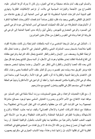 ،‫عليه‬ ‫المباشر‬ ‫أثرها‬ ‫يدرك‬ ‫ال‬ ‫كان‬ ‫وإن‬ ،‫العيان‬ ‫في‬ ‫يراها‬ ‫محبطة‬ ‫مشاهد‬ ‫أمام‬ ‫يقف‬ ‫اليوم‬ ‫والمسلم‬
‫وتهاوي‬ ‫الفكرية‬ ‫اإلشكاليات‬ ‫تزاحم‬ ‫أو‬ ،‫بالده‬ ‫في‬ ‫السياسية‬ ‫والتيارات‬ ‫األجنحة‬ ‫بين‬ ‫كالصراع‬
‫من‬ ‫دفاعاته‬ ‫يقوي‬ ‫أن‬ ‫إلى‬ ‫الحاجة‬ ‫أمس‬ ‫في‬ ‫فهو‬ ‫لذا‬ ‫السلطوية؛‬ ‫المادية‬ ‫النزعات‬ ‫أمام‬ ‫الدينية‬ ‫القيم‬
‫النافرة‬ ‫العقالنية‬ ‫األطروحات‬ ‫لفحات‬ ‫أمام‬ ‫ا‬ً ‫صامد‬ ‫ليكون‬ ‫فكره‬ ‫بناء‬ ‫ويعيد‬ ‫والقيمي‬ ‫الثقافي‬ ‫االختراق‬
‫الديني‬ ‫الوعي‬ ‫عودة‬ ‫إلى‬ ‫الحاجة‬ ‫أمس‬ ‫في‬ ‫أضحينا‬ ‫الحيثيات‬ ‫تلك‬ ‫أجل‬ ‫من‬ ‫المتطرفة؛‬ ‫األيدلوجيات‬ ‫أو‬
‫في‬ ‫الوعي‬ ‫إلى‬ ‫الحاجة‬ ‫أهمية‬ ‫مدى‬ ‫وأؤكد‬ ‫ين‬ّ ‫أب‬ ‫لي‬ّ ‫ولع‬ .‫للنهوض‬ ‫الحضاري‬ ‫والوعي‬ ‫الصمود‬ ‫إلى‬
:‫المؤشرين‬ ‫هذين‬ ‫خالل‬ ‫من‬ ‫والعقول‬ ‫النفوس‬ ‫في‬ ‫وبنائه‬ ‫الراهنة‬ ‫ظروفنا‬
،‫القوة‬ ‫متفاوتة‬ ‫كانت‬ ‫وإن‬ ‫المترابطة‬ ‫بالحلقات‬ ‫أشبه‬ ‫يراه‬ ‫الماضي‬ ‫تاريخنا‬ ‫مراحل‬ ‫في‬ ‫المتأمل‬ ‫ـ‬ 1
‫تلك‬ ‫تختل‬ ‫وعندما‬ .‫األعماق‬ ‫في‬ ‫المتجذر‬ ‫والثقافي‬ ‫الديني‬ ‫المشترك‬ ‫بسبب‬ ‫بانسجام‬ ‫متالحمة‬ ‫لكنها‬
‫حلقاته‬ ‫وتتراجع‬ ‫الترابط‬ ‫ذلك‬ ‫يتحلل‬ ‫الناضج‬ ‫والفكر‬ ‫والعلم‬ ‫اإليمان‬ ‫دور‬ ‫ويضعف‬ ‫الفكرية‬ ‫الرابطة‬
‫جيل‬ ‫كل‬ ‫فيه‬ ‫يحمل‬ ‫التتابع‬ ‫بسباق‬ ‫أشبه‬ ‫أو‬ ،‫األسفل‬ ‫إلى‬ ‫وهوت‬ ‫حلقاتها‬ ‫إحدى‬ ‫انفكت‬ ‫كسلسلة‬ ‫القاع‬ ‫إلى‬
‫ضعيف‬ ‫شخص‬ ‫يحملها‬ ‫وعندما‬ .‫األجيال‬ ‫عبر‬ ‫تنتقل‬ ‫التي‬ (‫والفكر‬ ‫)اإليمان‬ ‫العصا‬ ‫تلك‬ ‫بعده‬ ‫للذي‬
‫لذلك‬ .‫وغباء‬ ‫بعمى‬ ‫المتقدمة‬ ‫األمم‬ ‫خلف‬ ‫دو‬ْ ‫ع‬َ ‫ال‬ ‫م‬َّ ‫ث‬َ ‫ومن‬ ،‫تقصيره‬ ‫نحو‬ ‫ويشده‬ ‫معه‬ ‫الفريق‬ ‫يؤخر‬ ‫فإنه‬
‫لمن‬ ‫سانحة‬ ‫اليوم‬ ‫والفرصة‬ .‫األمة‬ ‫قوة‬ ‫في‬ ‫الكبير‬ ‫أثره‬ ‫له‬ ‫والفكرية‬ ‫الدينية‬ ‫بالروابط‬ ‫االهتمام‬ ‫فإن‬
‫الحلقة‬ ‫هم‬ ‫ا‬ً ‫وديني‬ ‫ا‬ً ‫فكري‬ ‫األمة‬ ‫في‬ ‫الواعين‬ ‫أن‬ ‫وأعتقد‬ .‫لدينا‬ ‫الضعف‬ ‫مكامن‬ ‫لتقوية‬ ‫الالزم‬ ‫الوعي‬ ‫يملك‬
.‫مشاريعهم‬ ‫مع‬ ‫الجميع‬ ‫ويتعاون‬ ‫فلكهم‬ ‫في‬ ‫الكل‬ ‫سينسجم‬ ‫التي‬ ‫المفقودة‬
‫عن‬ :‫المسلم‬ ‫ذهن‬ ‫في‬ ‫حة‬ّ ‫مل‬ ‫أسئلة‬ ‫برزت‬ ،‫المستويات‬ ‫جميع‬ ‫وعلى‬ ،‫الراهنة‬ ‫التحديات‬ ‫كثرة‬ ‫مع‬ ‫ـ‬ 2
‫مشتركة‬ ‫مصالح‬ ‫لوجود‬ ‫معها‬ ‫السلمي‬ ‫التعايش‬ ‫وضرورة‬ ‫األخرى‬ ‫األمم‬ ‫مع‬ ‫االنفتاح‬ ‫تجاه‬ ‫موقفه‬
‫وما‬ ‫تعاطيها؟‬ ‫في‬ ‫المرونة‬ ‫تقبل‬ ‫التي‬ ‫والمتغيرات‬ ‫حفظها‬ ‫من‬ ‫البد‬ ‫التي‬ ‫الثوابت‬ ‫هي‬ ‫وما‬ ‫تجمعهم؟‬
‫والنزوع‬ ‫البطالة‬ ‫حشود‬ ‫نواجه‬ ‫وكيف‬ ‫الفضائي؟‬ ‫واإلعالم‬ ‫العابرة‬ ‫الشركات‬ ‫تسلط‬ ‫مع‬ ‫مستقبلنا‬
‫التي‬ ‫األسئلة‬ ‫من‬ ‫وغيرها‬ ‫الخلقية؟‬ ‫واالنحرافات‬ ‫الخاطئة‬ ‫السلوكية‬ ‫الظواهر‬ ‫ومقاومة‬ ‫لالستهالك‬
‫ربما‬ ‫أو‬ .‫العملية‬ ‫الواقعية‬ ‫بالحلول‬ ‫الشباب‬ ‫يقنع‬ ‫بما‬ ‫مناقشتها‬ ‫من‬ ‫والشرعية‬ ‫العلمية‬ ‫النخب‬ ‫تتهيب‬
‫الخالفات‬ ‫في‬ ‫فنقع‬ ‫المجتمع‬ ‫من‬ ‫لفئات‬ ‫تروق‬ ‫ال‬ ‫قد‬ ‫األزمات‬ ‫تلك‬ ‫من‬ ‫بمخارج‬ ‫رح‬ّ ‫نص‬ ‫أن‬ ‫الهيبة‬ ‫كانت‬
،‫يعمهون‬ ‫سكرتهم‬ ‫في‬ ‫الحيارى‬ ‫الشباب‬ ‫بينما‬ ،‫ا‬ً ‫وعناد‬ ‫شدة‬ ‫زادتها‬ ‫بل‬ ،‫األيام‬ ‫تقللها‬ ‫لم‬ ‫التي‬ ‫الفكرية‬
 