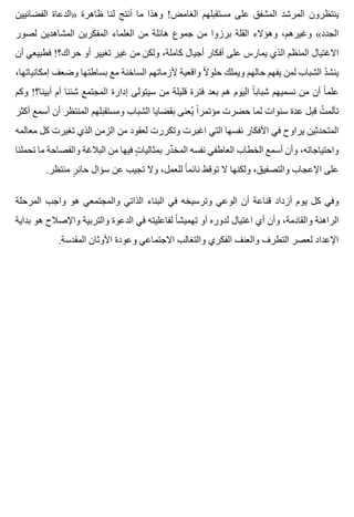 ‫الفضائيين‬ ‫»الدعاة‬ ‫ظاهرة‬ ‫لنا‬ ‫أنتج‬ ‫ما‬ ‫وهذا‬ !‫الغامض‬ ‫مستقبلهم‬ ‫على‬ ‫المشفق‬ ‫المرشد‬ ‫ينتظرون‬
‫لصور‬ ‫المشاهدين‬ ‫المفكرين‬ ‫العلماء‬ ‫من‬ ‫هائلة‬ ‫جموع‬ ‫من‬ ‫برزوا‬ ‫القلة‬ ‫وهؤالء‬ ،‫وغيرهم‬ «‫الجدد‬
‫أن‬ ‫فطبيعي‬ !‫حراك؟‬ ‫أو‬ ‫تغيير‬ ‫غير‬ ‫من‬ ‫ولكن‬ ،‫كاملة‬ ‫أجيال‬ ‫أفكار‬ ‫على‬ ‫يمارس‬ ‫الذي‬ ‫المنظم‬ ‫االغتيال‬
،‫إمكانياتها‬ ‫وضعف‬ ‫بساطتها‬ ‫مع‬ ‫الساخنة‬ ‫ألزماتهم‬ ‫واقعية‬ ‫ال‬ً ‫حلو‬ ‫ويملك‬ ‫حالهم‬ ‫يفهم‬ ‫لمن‬ ‫الشباب‬ ‫د‬ّ ‫ينش‬
‫وكم‬ !‫أبينا؟‬ ‫أم‬ ‫شئنا‬ ‫المجتمع‬ ‫إدارة‬ ‫سيتولى‬ ‫من‬ ‫قليلة‬ ‫فترة‬ ‫بعد‬ ‫هم‬ ‫اليوم‬ ‫ا‬ً ‫شباب‬ ‫نسميهم‬ ‫من‬ ‫أن‬ ‫ا‬ً ‫علم‬
‫أكثر‬ ‫أسمع‬ ‫أن‬ ‫المنتظر‬ ‫ومستقبلهم‬ ‫الشباب‬ ‫بقضايا‬ ‫يعنى‬ُ ‫ا‬ً ‫مؤتمر‬ ‫حضرت‬ ‫لما‬ ‫سنوات‬ ‫عدة‬ ‫قبل‬ ‫ت‬ُ ‫تألم‬
‫معالمه‬ ‫كل‬ ‫تغيرت‬ ‫الذي‬ ‫الزمن‬ ‫من‬ ‫لعقود‬ ‫وتكررت‬ ‫اغبرت‬ ‫التي‬ ‫نفسها‬ ‫األفكار‬ ‫في‬ ‫يراوح‬ ‫المتحدثين‬
‫تحملنا‬ ‫ما‬ ‫والفصاحة‬ ‫البالغة‬ ‫من‬ ‫فيها‬ ‫ت‬ٍ ‫بمثاليا‬ ‫در‬ِّ ‫المخ‬ ‫نفسه‬ ‫العاطفي‬ ‫الخطاب‬ ‫أسمع‬ ‫وأن‬ ،‫واحتياجاته‬
.‫منتظر‬ ‫ر‬ٍ ‫حائ‬ ‫سؤال‬ ‫عن‬ ‫تجيب‬ ‫وال‬ ،‫للعمل‬ ‫ا‬ً ‫نائم‬ ‫توقظ‬ ‫ال‬ ‫ولكنها‬ ،‫والتصفيق‬ ‫اإلعجاب‬ ‫على‬
‫المرحلة‬ ‫واجب‬ ‫هو‬ ‫والمجتمعي‬ ‫الذاتي‬ ‫البناء‬ ‫في‬ ‫وترسيخه‬ ‫الوعي‬ ‫أن‬ ‫قناعة‬ ‫أزداد‬ ‫يوم‬ ‫كل‬ ‫وفي‬
‫بداية‬ ‫هو‬ ‫واإلصالح‬ ‫والتربية‬ ‫الدعوة‬ ‫في‬ ‫لفاعليته‬ ‫ا‬ً ‫تهميش‬ ‫أو‬ ‫لدوره‬ ‫اغتيال‬ ‫أي‬ ‫وأن‬ ،‫والقادمة‬ ‫الراهنة‬
.‫المقدسة‬ ‫األوثان‬ ‫وعودة‬ ‫االجتماعي‬ ‫والتغالب‬ ‫الفكري‬ ‫والعنف‬ ‫التطرف‬ ‫لعصر‬ ‫اإلعداد‬
 