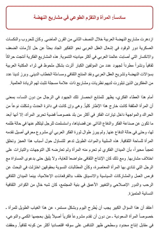 ‫النهضة‬ ‫مشاريع‬ ‫في‬ ‫الطوعي‬ ‫والتقزم‬ ‫المرأة‬ :‫ا‬ً ‫سادس‬
‫والنكسات‬ ‫للحروب‬ ‫وكان‬ .‫الماضي‬ ‫القرن‬ ‫من‬ ‫الثاني‬ ‫النصف‬ ‫خالل‬ ‫العربية‬ ‫النهضة‬ ‫مشاريع‬ ‫ازدهرت‬
‫الضعف‬ ‫ألزمات‬ ‫حل‬ ‫عن‬ ‫ا‬ً ‫بحث‬ ‫الجاد‬ ‫التفكير‬ ‫نحو‬ ‫العربي‬ ‫العقل‬ ‫إشعال‬ ‫في‬ ‫الوقود‬ ‫دور‬ ‫العسكرية‬
‫ا‬ً ‫حراك‬ ‫أنتجت‬ ‫الفكرية‬ ‫المشاريع‬ ‫هذه‬ .‫التنموية‬ ‫ميادينه‬ ‫أكثر‬ ‫في‬ ‫العربي‬ ‫عالمنا‬ ‫أصابت‬ ‫التي‬ ‫واالنكسار‬
‫العربية‬ ‫المكتبة‬ ‫ثراء‬ ‫في‬ ‫ملحوظ‬ ‫بشكل‬ ‫أثرت‬ ‫الكبار‬ ‫المؤلفين‬ ‫من‬ ‫عدد‬ ‫لجهود‬ ‫ا‬ً ‫مطرد‬ ‫ا‬ً ‫ونشر‬ ‫ا‬ً ‫ثقافي‬
‫عدد‬ ‫لدينا‬ ‫وبرز‬ .‫الديني‬ ‫الخطاب‬ ‫ومساءلة‬ ‫الثقافي‬ ‫المنتج‬ ‫ونقد‬ ‫العربي‬ ‫العقل‬ ‫وتشريح‬ ‫النهضة‬ ‫بسؤاالت‬
.‫العالمية‬ ‫الريادة‬ ‫لهم‬ ‫تثبت‬ ‫مسجلة‬ ‫عالمة‬ ‫ذات‬ ‫ومشاريع‬ ‫نظريات‬ ‫لديهم‬ ‫تبلورت‬ ‫الذين‬ ‫المفكرين‬ ‫من‬
‫بمعنى‬ ،‫النساء‬ ‫دون‬ ‫من‬ ‫الرجال‬ ‫في‬ ‫الجهود‬ ‫تلك‬ ‫انحصار‬ ‫للمتابع‬ ‫يظهر‬ ،‫الفكري‬ ‫العطاء‬ ‫هذا‬ ‫أمام‬
‫من‬ ‫ا‬ً ‫نوع‬ ‫وشكلت‬ ‫الحدث‬ ‫دائرة‬ ‫في‬ ‫كانت‬ ‫وإن‬ ‫وهي‬ .‫ا‬ً ‫كلي‬ ‫اإلطار‬ ‫هذا‬ ‫خارج‬ ‫كانت‬ ‫المثقفة‬ ‫المرأة‬ ‫أن‬
‫أبعد‬ ‫أنها‬ ‫إال‬ ،‫المرأة‬ ‫تحرير‬ ‫قضية‬ ‫ا‬ً ‫خصوص‬ ‫بلد‬ ‫من‬ ‫أكثر‬ ‫في‬ ‫الفكر‬ ‫تيارات‬ ‫داخل‬ ‫والمواجهة‬ ‫الحراك‬
‫ظلمه‬ ‫حالة‬ ‫في‬ ‫عنها‬ ‫ليتكلم‬ ‫للرجل‬ ‫واستسلمت‬ ،‫قضاياها‬ ‫عن‬ ‫الذاتي‬ ‫والدفاع‬ ‫الفكر‬ ‫صناعة‬ ‫عن‬ ‫تكون‬ ‫ما‬
‫تقدمه‬ ‫أصيل‬ ‫معرفي‬ ‫مشروع‬ ‫أي‬ ‫العربي‬ ‫الفكر‬ ‫ثورة‬ ‫طوال‬ ‫يبرز‬ ‫ولم‬ .‫عنها‬ ‫الدفاع‬ ‫حالة‬ ‫في‬ ‫وحتى‬ ،‫لها‬
‫وتخلق‬ ‫العجز‬ ‫هذا‬ ‫أسباب‬ ‫حول‬ ‫للتساؤل‬ ‫تدعو‬ ‫الطويل‬ ‫والموات‬ ‫السلبية‬ ‫هذه‬ .‫الثقافية‬ ‫للساحة‬ ‫المرأة‬
‫على‬ ‫والتيارات‬ ‫التوجهات‬ ‫كل‬ ‫تعارضه‬ ‫ولم‬ ‫المرأة‬ ‫منه‬ ‫تحرم‬ ‫لم‬ ‫الفكري‬ ‫الميدان‬ ‫بأن‬ ،‫ا‬ً ‫محير‬ ‫ا‬ً ‫تعجب‬
‫مع‬ ‫المساواة‬ ‫بدعوى‬ ‫حتى‬ ‫يليق‬ ‫وال‬ ،‫للغاية‬ ‫متواضعا‬ ‫الثقافي‬ ‫اإلنتاج‬ ‫كان‬ ‫ذلك‬ ‫ومع‬ .‫مشاربها‬ ‫اختالف‬
‫عن‬ ‫البحث‬ ‫في‬ ‫اختزلت‬ ‫بحقوقهن‬ ‫النسوية‬ ‫المطالبات‬ ‫وكأن‬ ،‫المعاصرة‬ ‫المرأة‬ ‫بها‬ ‫تنادي‬ ‫التي‬ ‫الرجل‬
‫الثقافي‬ ‫الميدان‬ ‫بينما‬ ،‫اإلعالمية‬ «‫»الفرقعات‬ ‫خلف‬ ‫واالنسياق‬ ‫السياسية‬ ‫والمشاركات‬ ‫العمل‬ ‫فرص‬
‫الثقافية‬ ‫الكوادر‬ ‫من‬ ‫ل‬ٍ ‫خا‬ ‫شبه‬ ‫كان‬ ،‫المجتمع‬ ‫بنية‬ ‫في‬ ‫األعمق‬ ‫والتغيير‬ ‫اإلصالحي‬ ‫والدور‬ ‫الرحب‬
.‫المتميزة‬ ‫النسائية‬
‫ـ‬ ‫للمرأة‬ ‫الطويل‬ ‫الغياب‬ ‫هذا‬ ‫عن‬ ،‫مستمر‬ ‫وبشكل‬ ‫اليوم‬ ‫يطرح‬ُ ‫أن‬ ‫يجب‬ ‫الكبير‬ ‫السؤال‬ ‫هذا‬ ‫أن‬ ‫أعتقد‬
،‫والنوعي‬ ‫الكمي‬ ‫بحجمها‬ ‫يليق‬ ‫ال‬ً ‫أصي‬ ‫ا‬ً ‫فكري‬ ‫ا‬ً ‫مشروع‬ ‫تقدم‬ ‫أن‬ ‫دون‬ ‫من‬ ‫ـ‬ ‫السعودية‬ ‫المرأة‬ ‫ا‬ً ‫خصوص‬
‫وحققت‬ .‫ا‬ً ‫ثقافي‬ ‫كونه‬ ‫من‬ ‫أكثر‬ ‫اقتصاديا‬ ‫سوقه‬ ‫على‬ ‫التنافس‬ ‫ظهر‬ ‫وسطحي‬ ‫محدود‬ ‫إنتاج‬ ‫مقابل‬ ‫في‬
 