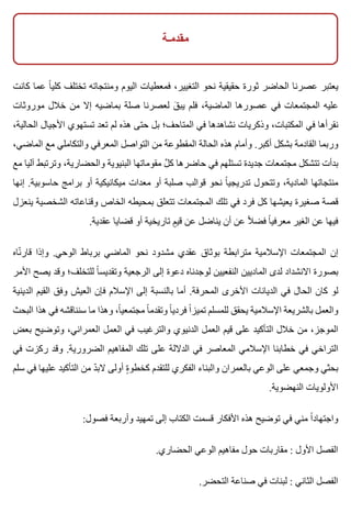 ‫مقدمـة‬
‫كانت‬ ‫عما‬ ‫ا‬ً ‫كلي‬ ‫تختلف‬ ‫ومنتجاته‬ ‫اليوم‬ ‫فمعطيات‬ ،‫التغيير‬ ‫نحو‬ ‫حقيقية‬ ‫ثورة‬ ‫الحاضر‬ ‫عصرنا‬ ‫يعتبر‬
‫موروثات‬ ‫خالل‬ ‫من‬ ‫إال‬ ‫بماضيه‬ ‫صلة‬ ‫لعصرنا‬ ‫ق‬َ ‫يب‬ ‫فلم‬ ،‫الماضية‬ ‫عصورها‬ ‫في‬ ‫المجتمعات‬ ‫عليه‬
،‫الحالية‬ ‫األجيال‬ ‫تستهوي‬ ‫تعد‬ ‫لم‬ ‫هذه‬ ‫حتى‬ ‫بل‬ ‫المتاحف؛‬ ‫في‬ ‫نشاهدها‬ ‫وذكريات‬ ،‫المكتبات‬ ‫في‬ ‫نقرأها‬
،‫الماضي‬ ‫مع‬ ‫والتكاملي‬ ‫المعرفي‬ ‫التواصل‬ ‫من‬ ‫المقطوعة‬ ‫الحالة‬ ‫هذه‬ ‫وأمام‬ .‫أكبر‬ ‫بشكل‬ ‫القادمة‬ ‫وربما‬
‫مع‬ ‫آليا‬ ‫وترتبط‬ ،‫والحضارية‬ ‫البنيوية‬ ‫مقوماتها‬ ‫ل‬َّ ‫ك‬ ‫حاضرها‬ ‫في‬ ‫تستلهم‬ ‫جديدة‬ ‫مجتمعات‬ ‫تتشكل‬ ‫بدأت‬
‫إنها‬ .‫حاسوبية‬ ‫برامج‬ ‫أو‬ ‫ميكانيكية‬ ‫معدات‬ ‫أو‬ ‫صلبة‬ ‫قوالب‬ ‫نحو‬ ‫ا‬ً ‫تدريجي‬ ‫وتتحول‬ ،‫المادية‬ ‫منتجاتها‬
‫ينعزل‬ ‫الشخصية‬ ‫وقناعاته‬ ‫الخاص‬ ‫بمحيطه‬ ‫تتعلق‬ ‫المجتمعات‬ ‫تلك‬ ‫في‬ ‫فرد‬ ‫كل‬ ‫يعيشها‬ ‫صغيرة‬ ‫قصة‬
.‫عقدية‬ ‫قضايا‬ ‫أو‬ ‫تاريخية‬ ‫م‬ٍ ‫قي‬ ‫عن‬ ‫يناضل‬ ‫أن‬ ‫عن‬ ‫ال‬ً ‫فض‬ ‫ا‬ً ‫معرفي‬ ‫الغير‬ ‫عن‬ ‫فيها‬
‫ناه‬ّ ‫قار‬ ‫وإذا‬ .‫الوحي‬ ‫برباط‬ ‫الماضي‬ ‫نحو‬ ‫مشدود‬ ‫عقدي‬ ‫بوثاق‬ ‫مترابطة‬ ‫اإلسالمية‬ ‫المجتمعات‬ ‫إن‬
‫األمر‬ ‫يصح‬ ‫وقد‬ ‫للتخلف؛‬ ‫ا‬ً ‫وتقديس‬ ‫الرجعية‬ ‫إلى‬ ‫دعوة‬ ‫لوجدناه‬ ‫النفعيين‬ ‫الماديين‬ ‫لدى‬ ‫االنشداد‬ ‫بصورة‬
‫الدينية‬ ‫القيم‬ ‫وفق‬ ‫العيش‬ ‫فإن‬ ‫اإلسالم‬ ‫إلى‬ ‫بالنسبة‬ ‫أما‬ .‫المحرفة‬ ‫األخرى‬ ‫الديانات‬ ‫في‬ ‫الحال‬ ‫كان‬ ‫لو‬
‫البحث‬ ‫هذا‬ ‫في‬ ‫سنناقشه‬ ‫ما‬ ‫وهذا‬ ،‫ا‬ً ‫مجتمعي‬ ‫ا‬ً ‫وتقدم‬ ‫ا‬ً ‫فردي‬ ‫ا‬ً ‫تميز‬ ‫للمسلم‬ ‫يحقق‬ ‫اإلسالمية‬ ‫بالشريعة‬ ‫والعمل‬
‫بعض‬ ‫وتوضيح‬ ،‫العمراني‬ ‫العمل‬ ‫في‬ ‫والترغيب‬ ‫الدنيوي‬ ‫العمل‬ ‫قيم‬ ‫على‬ ‫التأكيد‬ ‫خالل‬ ‫من‬ ،‫الموجز‬
‫في‬ ‫ركزت‬ ‫وقد‬ .‫الضرورية‬ ‫المفاهيم‬ ‫تلك‬ ‫على‬ ‫الداللة‬ ‫في‬ ‫المعاصر‬ ‫اإلسالمي‬ ‫خطابنا‬ ‫في‬ ‫التراخي‬
‫سلم‬ ‫في‬ ‫عليها‬ ‫التأكيد‬ ‫من‬ ‫د‬ّ ‫الب‬ ‫أولى‬ ‫ة‬ٍ ‫كخطو‬ ‫للتقدم‬ ‫الفكري‬ ‫والبناء‬ ‫بالعمران‬ ‫الوعي‬ ‫على‬ ‫وجمعي‬ ‫بحثي‬
.‫النهضوية‬ ‫األولويات‬
:‫فصول‬ ‫وأربعة‬ ‫تمهيد‬ ‫إلى‬ ‫الكتاب‬ ‫قسمت‬ ‫األفكار‬ ‫هذه‬ ‫توضيح‬ ‫في‬ ‫مني‬ ‫ا‬ً ‫واجتهاد‬
.‫الحضاري‬ ‫الوعي‬ ‫مفاهيم‬ ‫حول‬ ‫مقاربات‬ : ‫األول‬ ‫الفصل‬
.‫التحضر‬ ‫صناعة‬ ‫في‬ ‫لبنات‬ : ‫الثاني‬ ‫الفصل‬
 