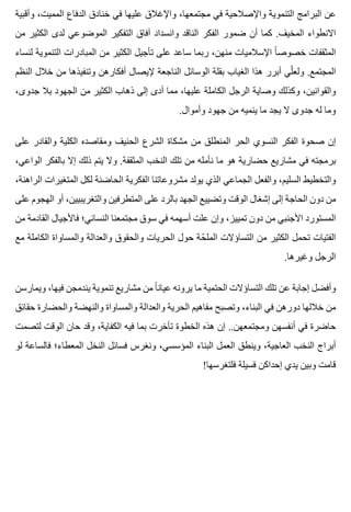 ‫وأقبية‬ ،‫المميت‬ ‫الدفاع‬ ‫خنادق‬ ‫في‬ ‫عليها‬ ‫واإلغالق‬ ،‫مجتمعها‬ ‫في‬ ‫واإلصالحية‬ ‫التنموية‬ ‫البرامج‬ ‫عن‬
‫من‬ ‫الكثير‬ ‫لدى‬ ‫الموضوعي‬ ‫التفكير‬ ‫آفاق‬ ‫وانسداد‬ ‫الناقد‬ ‫الفكر‬ ‫ضمور‬ ‫أن‬ ‫كما‬ .‫المخيف‬ ‫االنطواء‬
‫لنساء‬ ‫التنموية‬ ‫المبادرات‬ ‫من‬ ‫الكثير‬ ‫تأجيل‬ ‫على‬ ‫ساعد‬ ‫ربما‬ ،‫منهن‬ ‫اإلسالميات‬ ‫ا‬ً ‫خصوص‬ ‫المثقفات‬
‫النظم‬ ‫خالل‬ ‫من‬ ‫وتنفيذها‬ ‫أفكارهن‬ ‫إليصال‬ ‫الناجعة‬ ‫الوسائل‬ ‫بقلة‬ ‫الغياب‬ ‫هذا‬ ‫أبرر‬ ‫لي‬ّ ‫ولع‬ .‫المجتمع‬
،‫جدوى‬ ‫بال‬ ‫الجهود‬ ‫من‬ ‫الكثير‬ ‫ذهاب‬ ‫إلى‬ ‫أدى‬ ‫مما‬ ،‫عليها‬ ‫الكاملة‬ ‫الرجل‬ ‫وصاية‬ ‫وكذلك‬ ،‫والقوانين‬
.‫وأموال‬ ‫جهود‬ ‫من‬ ‫ينميه‬ ‫ما‬ ‫يجد‬ ‫ال‬ ‫جدوى‬ ‫له‬ ‫وما‬
‫على‬ ‫والقادر‬ ‫الكلية‬ ‫ومقاصده‬ ‫الحنيف‬ ‫الشرع‬ ‫مشكاة‬ ‫من‬ ‫المنطلق‬ ‫الحر‬ ‫النسوي‬ ‫الفكر‬ ‫صحوة‬ ‫إن‬
،‫الواعي‬ ‫بالفكر‬ ‫إال‬ ‫ذلك‬ ‫يتم‬ ‫وال‬ .‫المثقفة‬ ‫النخب‬ ‫تلك‬ ‫من‬ ‫نأمله‬ ‫ما‬ ‫هو‬ ‫حضارية‬ ‫مشاريع‬ ‫في‬ ‫برمجته‬
،‫الراهنة‬ ‫المتغيرات‬ ‫لكل‬ ‫الحاضنة‬ ‫الفكرية‬ ‫مشروعاتنا‬ ‫يولد‬ ‫الذي‬ ‫الجماعي‬ ‫والفعل‬ ،‫السليم‬ ‫والتخطيط‬
‫على‬ ‫الهجوم‬ ‫أو‬ ،‫والتغريبيين‬ ‫المتطرفين‬ ‫على‬ ‫بالرد‬ ‫الجهد‬ ‫وتضييع‬ ‫الوقت‬ ‫إشغال‬ ‫إلى‬ ‫الحاجة‬ ‫دون‬ ‫من‬
‫من‬ ‫القادمة‬ ‫فاألجيال‬ ‫النسائي؛‬ ‫مجتمعنا‬ ‫سوق‬ ‫في‬ ‫أسهمه‬ ‫علت‬ ‫وإن‬ ،‫تمييز‬ ‫دون‬ ‫من‬ ‫األجنبي‬ ‫المستورد‬
‫مع‬ ‫الكاملة‬ ‫والمساواة‬ ‫والعدالة‬ ‫والحقوق‬ ‫الحريات‬ ‫حول‬ ‫حة‬ّ ‫المل‬ ‫التساؤالت‬ ‫من‬ ‫الكثير‬ ‫تحمل‬ ‫الفتيات‬
.‫وغيرها‬ ‫الرجل‬
‫ويمارسن‬ ،‫فيها‬ ‫يندمجن‬ ‫تنموية‬ ‫مشاريع‬ ‫من‬ ‫ا‬ً ‫عيان‬ ‫يرونه‬ ‫ما‬ ‫الحتمية‬ ‫التساؤالت‬ ‫تلك‬ ‫عن‬ ‫إجابة‬ ‫وأفضل‬
‫حقائق‬ ‫والحضارة‬ ‫والنهضة‬ ‫والمساواة‬ ‫والعدالة‬ ‫الحرية‬ ‫مفاهيم‬ ‫وتصبح‬ ،‫البناء‬ ‫في‬ ‫دورهن‬ ‫خاللها‬ ‫من‬
‫لتصمت‬ ‫الوقت‬ ‫حان‬ ‫وقد‬ ،‫الكفاية‬ ‫فيه‬ ‫بما‬ ‫تأخرت‬ ‫الخطوة‬ ‫هذه‬ ‫إن‬ ..‫ومجتمعهن‬ ‫أنفسهن‬ ‫في‬ ‫حاضرة‬
‫لو‬ ‫فالساعة‬ ‫المعطاء؛‬ ‫النخل‬ ‫فسائل‬ ‫ونغرس‬ ،‫المؤسسي‬ ‫البناء‬ ‫العمل‬ ‫وينطق‬ ،‫العاجية‬ ‫النخب‬ ‫أبراج‬
!‫فلتغرسها‬ ‫فسيلة‬ ‫إحداكن‬ ‫يدي‬ ‫وبين‬ ‫قامت‬
 