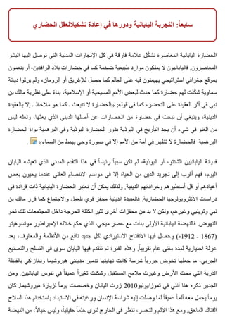 ‫الحضاري‬ ‫تشكياللعقل‬ ‫إعادة‬ ‫في‬ ‫ودورها‬ ‫اليابانية‬ ‫التجربة‬ :‫ا‬ً ‫سابع‬
‫البشر‬ ‫إليها‬ ‫توصل‬ ‫التي‬ ‫المدنية‬ ‫اإلنجازات‬ ‫كل‬ ‫في‬ ‫فارقة‬ ‫عالمة‬ ‫كل‬ّ ‫تش‬ ‫المعاصرة‬ ‫اليابانية‬ ‫الحضارة‬
‫ينعمون‬ ‫أو‬ ،‫الرافدين‬ ‫بالد‬ ‫حضارات‬ ‫في‬ ‫كما‬ ‫ضخمة‬ ‫طبيعية‬ ‫موارد‬ ‫يملكون‬ ‫ال‬ ‫فاليابانيون‬ .‫المعاصرون‬
‫ديانة‬ ‫يرثوا‬ ‫ولم‬ ،‫الرومان‬ ‫أو‬ ‫لإلغريق‬ ‫حصل‬ ‫كما‬ ‫العالم‬ ‫على‬ ‫فيه‬ ‫يهيمنون‬ ‫استراتيجي‬ ‫جغرافي‬ ‫بموقع‬
‫بن‬ ‫مالك‬ ‫نظرية‬ ‫على‬ ‫ء‬ً ‫بنا‬ ،‫اإلسالمية‬ ‫أو‬ ‫المسيحية‬ ‫األمم‬ ‫لبعض‬ ‫حدث‬ ‫كما‬ ‫حضارة‬ ‫لهم‬ ‫كلت‬ّ ‫ش‬ ‫سماوية‬
‫بالعقيدة‬ ‫إال‬ ‫ـ‬ ‫مالحظ‬ ‫هو‬ ‫كما‬ ‫ـ‬ ‫تنبعث‬ ‫ال‬ ‫»الحضارة‬ :‫قوله‬ ‫في‬ ‫كما‬ ،‫التحضر‬ ‫على‬ ‫العقيدة‬ ‫أثر‬ ‫في‬ ‫نبي‬
‫ليس‬ ‫ولعله‬ ،‫بعثها‬ ‫الذي‬ ‫الديني‬ ‫أصلها‬ ‫عن‬ ‫الحضارات‬ ‫من‬ ‫حضارة‬ ‫في‬ ‫نبحث‬ ‫أن‬ ‫وينبغي‬ ،‫الدينية‬
‫الحضارة‬ ‫نواة‬ ‫البرهمية‬ ‫وفي‬ ‫البوذية‬ ‫الحضارة‬ ‫بذور‬ ‫البوذية‬ ‫في‬ ‫التأريخ‬ ‫يجد‬ ‫أن‬ ‫شيء‬ ‫في‬ ‫الغلو‬ ‫من‬
. «‫السماء‬ ‫من‬ ‫يهبط‬ ‫وحي‬ ‫صورة‬ ‫في‬ ‫إال‬ ‫األمم‬ ‫من‬ ‫أمة‬ ‫في‬ ‫تظهر‬ ‫ال‬ ‫فالحضارة‬ .‫البرهمية‬
‫اليابان‬ ‫تعيشه‬ ‫الذي‬ ‫المدني‬ ‫التقدم‬ ‫هذا‬ ‫في‬ ‫ا‬ً ‫رئيس‬ ‫ا‬ً ‫سبب‬ ‫تكن‬ ‫لم‬ ،‫البوذية‬ ‫أو‬ ،‫الشنتو‬ ‫اليابانيين‬ ‫فديانة‬
‫بعض‬ ‫يحيون‬ ‫عندما‬ ‫العقلي‬ ‫االنفصام‬ ‫مواسم‬ ‫في‬ ‫إال‬ ‫الحياة‬ ‫من‬ ‫الدين‬ ‫تجريد‬ ‫إلى‬ ‫أقرب‬ ‫فهم‬ ،‫اليوم‬
‫في‬ ‫فرادة‬ ‫ذات‬ ‫اليابانية‬ ‫الحضارة‬ ‫نعتبر‬ ‫أن‬ ‫يمكن‬ ‫ولذلك‬ .‫الدينية‬ ‫وخرافاتهم‬ ‫أساطيرهم‬ ‫قل‬ ‫أو‬ ‫أعيادهم‬
‫بن‬ ‫مالك‬ ‫قرر‬ ‫كما‬ ‫واالجتماع‬ ‫للعمل‬ ‫قوي‬ ‫محفز‬ ‫الدينية‬ ‫فالعقيدة‬ .‫الحضارية‬ ‫األنثروبولوجيا‬ ‫دراسات‬
‫نحو‬ ‫تلك‬ ‫المجتمعات‬ ‫داخل‬ ‫الحرجة‬ ‫الكتلة‬ ‫تثير‬ ‫أخرى‬ ‫محفزات‬ ‫من‬ ‫بد‬ ‫ال‬ ‫ولكن‬ ،‫وغيرهم‬ ‫وتوينبي‬ ‫نبي‬
‫موتسوهيتو‬ ‫اإلمبراطور‬ ‫خالله‬ ‫حكم‬ ‫الذي‬ ،‫ميجي‬ ‫عصر‬ ‫مع‬ ‫بدأت‬ ‫األولى‬ ‫اليابانية‬ ‫فالنهضة‬ .‫النهوض‬
‫بعد‬ ،‫والمعارف‬ ‫األنظمة‬ ‫من‬ ‫نافع‬ ‫جديد‬ ‫لكل‬ ‫االستيرادي‬ ‫االنفتاح‬ ‫فيها‬ ‫وحصل‬ (‫2191م‬ ‫ـ‬ 1867)
‫والتصنيع‬ ‫التسلح‬ ‫في‬ ‫سوى‬ ‫اليابان‬ ‫فيها‬ ‫تتقدم‬ ‫لم‬ ‫الفترة‬ ‫وهذه‬ .‫ا‬ً ‫تقريب‬ ‫عام‬ ‫مئتي‬ ‫لمدة‬ ‫اختيارية‬ ‫عزلة‬
‫بالقنبلة‬ ‫ونغازاكي‬ ‫هيروشيما‬ ‫مدينتي‬ ‫تدمير‬ ‫نهايتها‬ ‫كانت‬ ‫شرسة‬ ‫ا‬ً ‫حروب‬ ‫تخوض‬ ‫جعلها‬ ‫ما‬ ،‫الحربي‬
‫ومن‬ .‫اليابانيين‬ ‫نفوس‬ ‫في‬ ‫ا‬ً ‫عميق‬ ‫ا‬ً ‫تغير‬ ‫وشكلت‬ ‫المستقبل‬ ‫مالمح‬ ‫وغيرت‬ ‫األرض‬ ‫محت‬ ‫التي‬ ‫الذرية‬
‫كان‬ .‫هيروشيما‬ ‫لزيارة‬ ‫ا‬ً ‫يوم‬ ‫وخصصت‬ ‫اليابان‬ ‫زرت‬ 2010‫تموز/يوليو‬ ‫في‬ ‫أنني‬ ‫هنا‬ ‫ذكره‬ ‫الجدير‬
‫السالح‬ ‫هذا‬ ‫باستخدام‬ ‫االستبداد‬ ‫في‬ ‫ورغبته‬ ‫اإلنسان‬ ‫شراسة‬ ‫إليه‬ ‫وصلت‬ ‫لما‬ ‫ا‬ً ‫عميق‬ ‫ا‬ً ‫ألم‬ ‫معه‬ ‫يحمل‬ ‫ا‬ً ‫يوم‬
‫النهضة‬ ‫من‬ ،‫ال‬ً ‫خيا‬ ‫وليس‬ ،‫ا‬ً ‫حقيقي‬ ‫ا‬ً ‫حلم‬ ‫لترى‬ ‫الخارج‬ ‫في‬ ‫تنظر‬ ،‫والتحسر‬ ‫األلم‬ ‫هذا‬ ‫ومع‬ .‫الماحق‬ ‫الفتاك‬
 