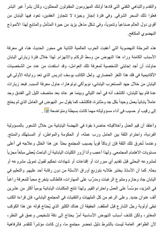 ‫البشر‬ ‫غير‬ ‫ا‬ً ‫بشر‬ ‫وكأن‬ ،‫المحتلون‬ ‫المقتولون‬ ‫المهزومون‬ ‫أولئك‬ ‫قادها‬ ‫التي‬ ‫التقني‬ ‫والتباهي‬ ‫والتقدم‬
‫من‬ ‫اليابان‬ ‫فيها‬ ‫تعود‬ ،‫العقدين‬ ‫تتجاوز‬ ‫ال‬ ‫وجيزة‬ ‫ز‬ٍ ‫إنجا‬ ‫فترة‬ ‫وفي‬ .‫الشرقي‬ ‫السحر‬ ‫ذلك‬ ‫فعلوا‬
‫األنموذج‬ ‫لهذا‬ ‫والمتابع‬ ‫المتأمل‬ ‫حيرة‬ ‫من‬ ‫يزيد‬ ‫مذهل‬ ‫شكل‬ ‫وفي‬ ،‫ا‬ً ‫وتنموي‬ ‫ا‬ً ‫صناعي‬ ‫العالم‬ ‫دول‬ ‫أقوى‬
.‫المكافح‬ ‫النهضوي‬
‫معرفة‬ ‫في‬ ،‫هنا‬ ‫الحديث‬ ‫محور‬ ‫هي‬ ‫الثانية‬ ‫العالمية‬ ‫الحرب‬ ‫أعقبت‬ ‫التي‬ ‫النهضوية‬ ‫المرحلة‬ ‫هذه‬
‫اليابان‬ ‫زيارتي‬ ‫فترة‬ ‫خالل‬ ‫لهذا‬ .‫واالنهزام‬ ‫الركام‬ ‫وسط‬ ‫من‬ ‫النهوض‬ ‫هذا‬ ‫وراء‬ ‫الكامنة‬ ‫األسباب‬
‫الشخصيات‬ ‫من‬ ‫عدد‬ ‫من‬ ‫استفدت‬ ‫وقد‬ ،‫العوامل‬ ‫تلك‬ ‫لمعرفة‬ ‫الشخصية‬ ‫إجابتي‬ ‫أجد‬ ‫أن‬ ‫حاولت‬
‫في‬ ‫األولى‬ ‫رواياته‬ ‫تعد‬ ‫الذي‬ ‫إدريس‬ ‫يوسف‬ ‫الكاتب‬ ‫ولعل‬ .‫الحضاري‬ ‫اللغز‬ ‫هذا‬ ‫فك‬ ‫في‬ ‫األكاديمية‬
‫زيارات‬ ‫فبعد‬ .‫السبب‬ ‫معرفة‬ ‫حاول‬ ،‫نوتوهارا‬ ‫نوبوأكي‬ ،‫الياباني‬ ‫المستعرب‬ ‫جهد‬ ‫خالل‬ ‫من‬ ‫اليابان‬
‫وجد‬ ‫الفندق‬ ‫إلى‬ ‫الليل‬ ‫منتصف‬ ‫بعد‬ ‫عائد‬ ‫هو‬ ‫وبينما‬ ‫الليالي‬ ‫أحد‬ ‫في‬ ‫أنه‬ ‫اكتشف‬ ،‫لليابان‬ ‫بها‬ ‫قام‬ ‫عدة‬
‫يحتج‬ ‫لم‬ ‫الذي‬ ‫العامل‬ ‫في‬ ‫النهوض‬ ‫سر‬ ‫يقول‬ ‫كما‬ ‫فاكتشف‬ ،‫ومثابرة‬ ‫جد‬ ‫بكل‬ ‫ا‬ً ‫وحيد‬ ‫يعمل‬ ‫ا‬ً ‫ياباني‬ ‫ال‬ً ‫عام‬
. ‫ومتواضعة‬ ‫بسيطة‬ ‫كانت‬ ‫مهما‬ ‫مسؤولياته‬ ‫أداء‬ ‫في‬ ‫حسيب‬ ‫أو‬ ‫رقيب‬ ‫إلى‬
‫بالمسؤولية‬ ‫الشعور‬ ‫خالل‬ ‫من‬ ‫اليابانية‬ ‫النهضة‬ ‫في‬ ‫بقوة‬ ‫حاضرة‬ ‫وأخالقياته‬ ‫العمل‬ ‫قيم‬ ‫أن‬ ‫وأعتقد‬
.‫والمنتج‬ ‫المستهلك‬ ‫أو‬ ،‫والمواطن‬ ‫الحكومة‬ ‫أو‬ ،‫عمله‬ ‫ورب‬ ‫العامل‬ ‫بين‬ ‫الثقة‬ ‫واحترام‬ ،‫الفردية‬
‫أعلى‬ ‫في‬ ‫وعالجه‬ ‫الخلل‬ ‫هذا‬ ‫عن‬ ‫ا‬ً ‫بحث‬ ‫المجتمع‬ ‫يصيب‬ ‫ا‬ً ‫قوي‬ ‫ا‬ً ‫إرباك‬ ‫فإن‬ ‫الثقة‬ ‫تلك‬ ‫تخرق‬ُ ‫وعندما‬
‫ا‬ً ‫مجزي‬ ‫ا‬ً ‫مبلغ‬ ‫يعطى‬ُ ‫الباحث‬ ‫أن‬ ‫اليابانية‬ ‫الكليات‬ ‫أزور‬ ‫وأنا‬ ‫أعجب‬ ‫ولهذا‬ .‫المجتمعي‬ ‫االهتمام‬ ‫مستويات‬
‫أو‬ ‫مشروعه‬ ‫تمويل‬ ‫لقبول‬ ‫تحكيم‬ ‫شهادات‬ ‫أو‬ ‫إقناعات‬ ‫أو‬ ‫مبررات‬ ‫أي‬ ‫تقديم‬ ‫قبل‬ ‫البحثي‬ ‫لمشروعه‬
‫في‬ ‫والتعليم‬ .‫عليهم‬ ‫أحد‬ ‫رقابة‬ ‫دون‬ ‫من‬ ‫األسئلة‬ ‫أوراق‬ ‫بتوزيع‬ ‫طالبه‬ ‫يختبر‬ ‫األستاذ‬ ‫أن‬ ‫كما‬ .‫بحثه‬
‫ا‬ً ‫راغب‬ ‫للمعرفة‬ ‫ا‬ً ‫محب‬ ‫يتخرج‬ ‫فالطالب‬ ،‫المهارات‬ ‫على‬ ‫رب‬ِّ ‫ومد‬ ‫الرغبات‬ ‫ومتنوع‬ ‫وحازم‬ ‫جاد‬ ‫اليابان‬
‫عشرين‬ ‫من‬ ‫أكثر‬ ‫ا‬ً ‫يومي‬ ‫اليابانية‬ ‫المكتبات‬ ‫تنتج‬ ‫ولهذا‬ .‫القيم‬ ‫واحترام‬ ‫العمل‬ ‫على‬ ‫ا‬ً ‫سس‬َّ ‫مؤ‬ ،‫المزيد‬ ‫في‬
‫الكتب‬ ‫قراءة‬ ‫فإن‬ ،‫الياباني‬ ‫المجتمع‬ ‫في‬ ‫والتقنيات‬ ‫الملهيات‬ ‫كل‬ ‫من‬ ‫الرغم‬ ‫وعلى‬ .‫جديد‬ ‫عنوان‬ ‫ألف‬
‫الكوكب‬ ‫هذا‬ ‫عن‬ ‫قوله‬ ‫يحتاج‬ُ ‫الذي‬ ‫الكثير‬ ‫هناك‬ ‫أن‬ ‫الحقيقة‬ .‫المثقف‬ ‫قبل‬ ‫الشارع‬ ‫رجل‬ ‫أولوية‬ ‫تبقى‬
،‫النظر‬ ‫في‬ ‫وعمق‬ ‫تشخيص‬ ‫دقة‬ ‫إلى‬ ‫يحتاج‬ ‫ر‬ٌ ‫أم‬ ‫األساسية‬ ‫النهوض‬ ‫أسباب‬ ‫كشف‬ ‫ولكن‬ ،‫المغاير‬
‫فالرفاهية‬ .‫للتقدم‬ ‫ا‬ً ‫مؤشر‬ ‫كانت‬ ‫وإن‬ ،‫ما‬ ‫مجتمع‬ ‫تحضر‬ ‫دليل‬ ‫بالشرط‬ ‫ليست‬ ‫العامة‬ ‫الظواهر‬ ‫ألن‬
 